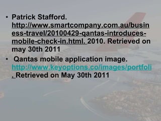 Patrick Stafford.  http://www.smartcompany.com.au/business-travel/20100429-qantas-introduces-mobile-check-in.html.  2010. Retrieved on may 30th 2011 Qantas mobile application image. http://www.keyoptions.co/images/portfolio/big/portfolio-QANTAS-iphone.png&imgrefurl .  Retrieved on May 30th 2011 