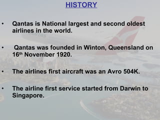 HISTORY Qantas is National largest and second oldest airlines in the world. Qantas was founded in Winton, Queensland on 16 th  November 1920. The airlines first aircraft was an Avro 504K. The airline first service started from Darwin to Singapore.   