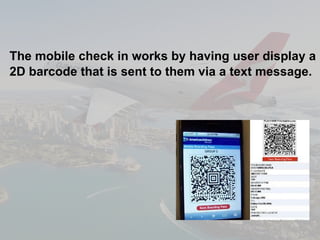 The mobile check in works by having user display a 2D barcode that is sent to them via a text message.   