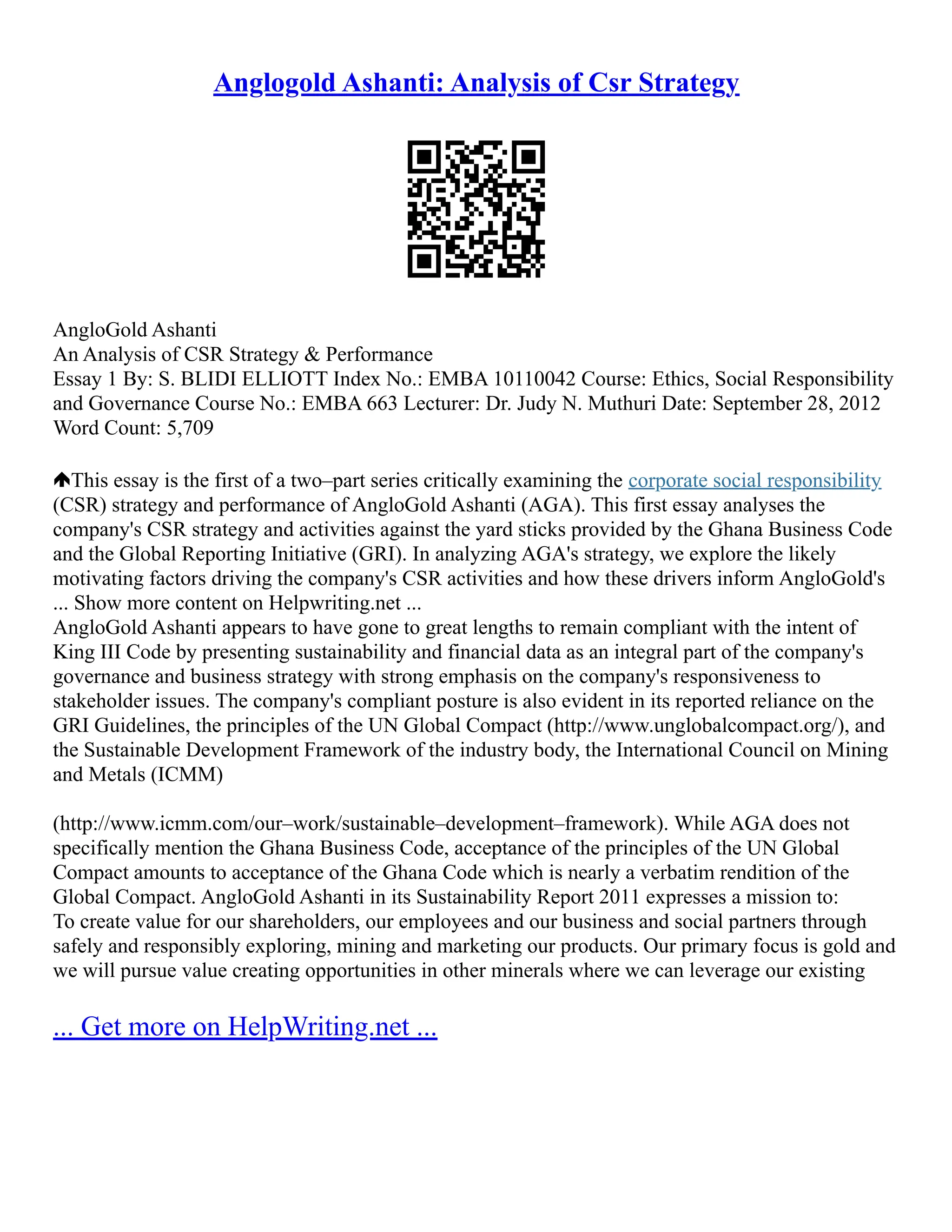 Anglogold Ashanti: Analysis of Csr Strategy
AngloGold Ashanti
An Analysis of CSR Strategy & Performance
Essay 1 By: S. BLIDI ELLIOTT Index No.: EMBA 10110042 Course: Ethics, Social Responsibility
and Governance Course No.: EMBA 663 Lecturer: Dr. Judy N. Muthuri Date: September 28, 2012
Word Count: 5,709
This essay is the first of a two–part series critically examining the corporate social responsibility
(CSR) strategy and performance of AngloGold Ashanti (AGA). This first essay analyses the
company's CSR strategy and activities against the yard sticks provided by the Ghana Business Code
and the Global Reporting Initiative (GRI). In analyzing AGA's strategy, we explore the likely
motivating factors driving the company's CSR activities and how these drivers inform AngloGold's
... Show more content on Helpwriting.net ...
AngloGold Ashanti appears to have gone to great lengths to remain compliant with the intent of
King III Code by presenting sustainability and financial data as an integral part of the company's
governance and business strategy with strong emphasis on the company's responsiveness to
stakeholder issues. The company's compliant posture is also evident in its reported reliance on the
GRI Guidelines, the principles of the UN Global Compact (http://www.unglobalcompact.org/), and
the Sustainable Development Framework of the industry body, the International Council on Mining
and Metals (ICMM)
(http://www.icmm.com/our–work/sustainable–development–framework). While AGA does not
specifically mention the Ghana Business Code, acceptance of the principles of the UN Global
Compact amounts to acceptance of the Ghana Code which is nearly a verbatim rendition of the
Global Compact. AngloGold Ashanti in its Sustainability Report 2011 expresses a mission to:
To create value for our shareholders, our employees and our business and social partners through
safely and responsibly exploring, mining and marketing our products. Our primary focus is gold and
we will pursue value creating opportunities in other minerals where we can leverage our existing
... Get more on HelpWriting.net ...
 