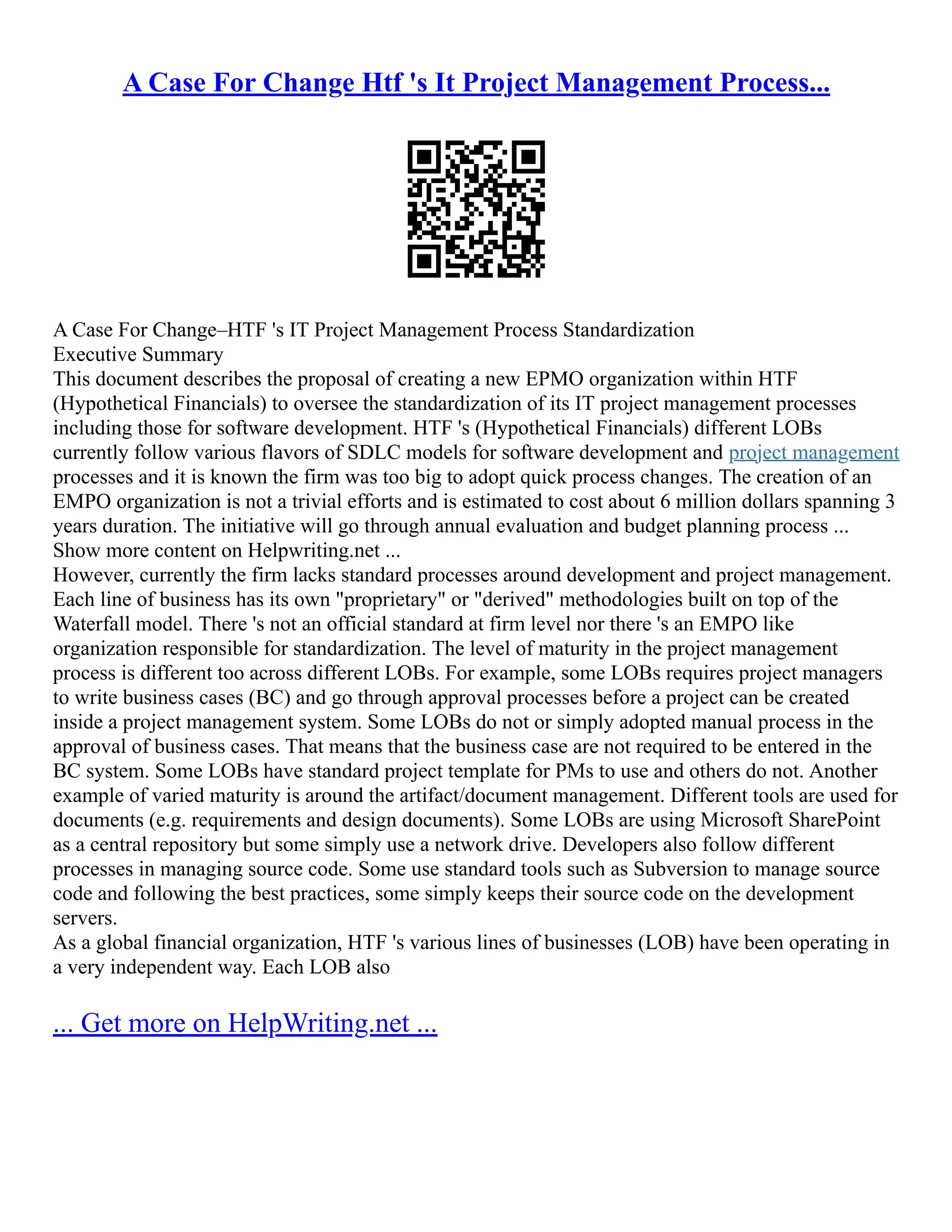 A Case For Change Htf 's It Project Management Process...
A Case For Change–HTF 's IT Project Management Process Standardization
Executive Summary
This document describes the proposal of creating a new EPMO organization within HTF
(Hypothetical Financials) to oversee the standardization of its IT project management processes
including those for software development. HTF 's (Hypothetical Financials) different LOBs
currently follow various flavors of SDLC models for software development and project management
processes and it is known the firm was too big to adopt quick process changes. The creation of an
EMPO organization is not a trivial efforts and is estimated to cost about 6 million dollars spanning 3
years duration. The initiative will go through annual evaluation and budget planning process ...
Show more content on Helpwriting.net ...
However, currently the firm lacks standard processes around development and project management.
Each line of business has its own "proprietary" or "derived" methodologies built on top of the
Waterfall model. There 's not an official standard at firm level nor there 's an EMPO like
organization responsible for standardization. The level of maturity in the project management
process is different too across different LOBs. For example, some LOBs requires project managers
to write business cases (BC) and go through approval processes before a project can be created
inside a project management system. Some LOBs do not or simply adopted manual process in the
approval of business cases. That means that the business case are not required to be entered in the
BC system. Some LOBs have standard project template for PMs to use and others do not. Another
example of varied maturity is around the artifact/document management. Different tools are used for
documents (e.g. requirements and design documents). Some LOBs are using Microsoft SharePoint
as a central repository but some simply use a network drive. Developers also follow different
processes in managing source code. Some use standard tools such as Subversion to manage source
code and following the best practices, some simply keeps their source code on the development
servers.
As a global financial organization, HTF 's various lines of businesses (LOB) have been operating in
a very independent way. Each LOB also
... Get more on HelpWriting.net ...
 
