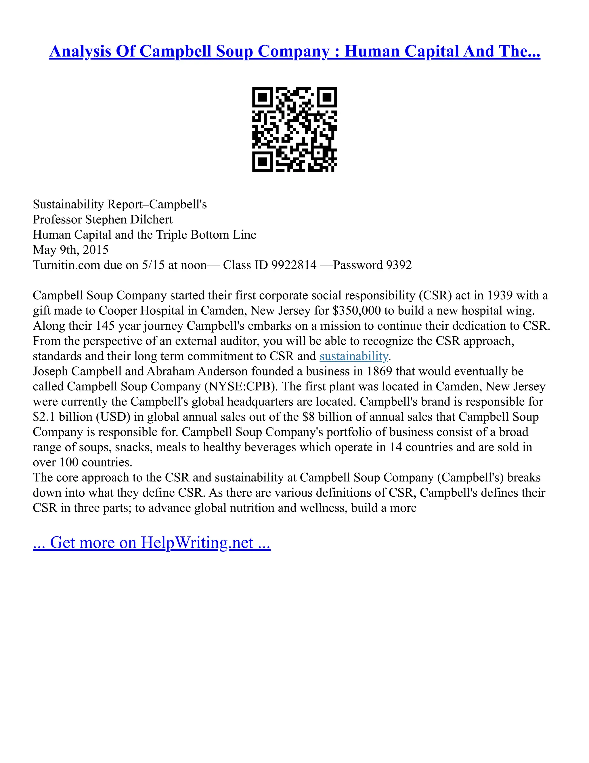Analysis Of Campbell Soup Company : Human Capital And The...
Sustainability Report–Campbell's
Professor Stephen Dilchert
Human Capital and the Triple Bottom Line
May 9th, 2015
Turnitin.com due on 5/15 at noon–– Class ID 9922814 ––Password 9392
Campbell Soup Company started their first corporate social responsibility (CSR) act in 1939 with a
gift made to Cooper Hospital in Camden, New Jersey for $350,000 to build a new hospital wing.
Along their 145 year journey Campbell's embarks on a mission to continue their dedication to CSR.
From the perspective of an external auditor, you will be able to recognize the CSR approach,
standards and their long term commitment to CSR and sustainability.
Joseph Campbell and Abraham Anderson founded a business in 1869 that would eventually be
called Campbell Soup Company (NYSE:CPB). The first plant was located in Camden, New Jersey
were currently the Campbell's global headquarters are located. Campbell's brand is responsible for
$2.1 billion (USD) in global annual sales out of the $8 billion of annual sales that Campbell Soup
Company is responsible for. Campbell Soup Company's portfolio of business consist of a broad
range of soups, snacks, meals to healthy beverages which operate in 14 countries and are sold in
over 100 countries.
The core approach to the CSR and sustainability at Campbell Soup Company (Campbell's) breaks
down into what they define CSR. As there are various definitions of CSR, Campbell's defines their
CSR in three parts; to advance global nutrition and wellness, build a more
... Get more on HelpWriting.net ...
 