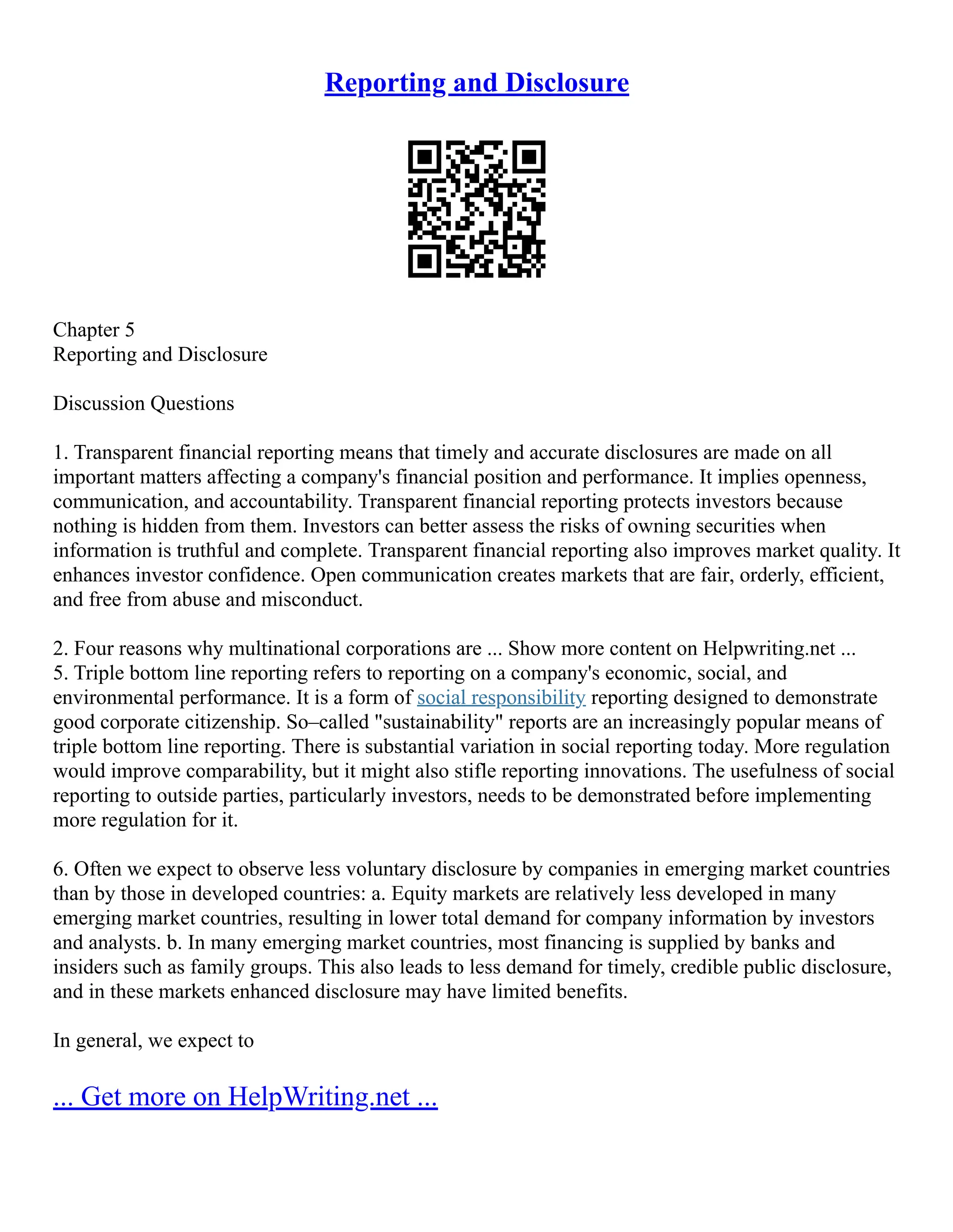Reporting and Disclosure
Chapter 5
Reporting and Disclosure
Discussion Questions
1. Transparent financial reporting means that timely and accurate disclosures are made on all
important matters affecting a company's financial position and performance. It implies openness,
communication, and accountability. Transparent financial reporting protects investors because
nothing is hidden from them. Investors can better assess the risks of owning securities when
information is truthful and complete. Transparent financial reporting also improves market quality. It
enhances investor confidence. Open communication creates markets that are fair, orderly, efficient,
and free from abuse and misconduct.
2. Four reasons why multinational corporations are ... Show more content on Helpwriting.net ...
5. Triple bottom line reporting refers to reporting on a company's economic, social, and
environmental performance. It is a form of social responsibility reporting designed to demonstrate
good corporate citizenship. So–called "sustainability" reports are an increasingly popular means of
triple bottom line reporting. There is substantial variation in social reporting today. More regulation
would improve comparability, but it might also stifle reporting innovations. The usefulness of social
reporting to outside parties, particularly investors, needs to be demonstrated before implementing
more regulation for it.
6. Often we expect to observe less voluntary disclosure by companies in emerging market countries
than by those in developed countries: a. Equity markets are relatively less developed in many
emerging market countries, resulting in lower total demand for company information by investors
and analysts. b. In many emerging market countries, most financing is supplied by banks and
insiders such as family groups. This also leads to less demand for timely, credible public disclosure,
and in these markets enhanced disclosure may have limited benefits.
In general, we expect to
... Get more on HelpWriting.net ...
 