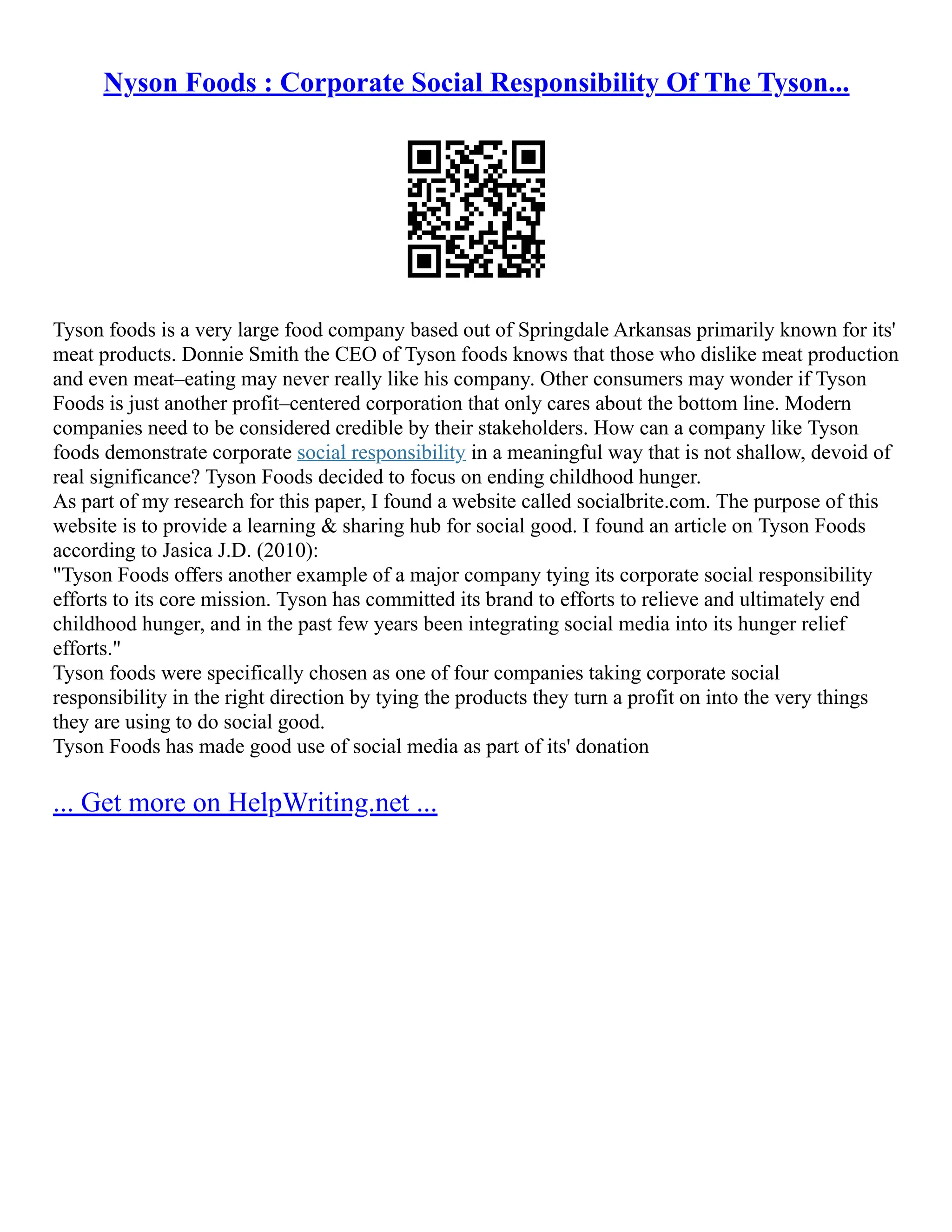 Nyson Foods : Corporate Social Responsibility Of The Tyson...
Tyson foods is a very large food company based out of Springdale Arkansas primarily known for its'
meat products. Donnie Smith the CEO of Tyson foods knows that those who dislike meat production
and even meat–eating may never really like his company. Other consumers may wonder if Tyson
Foods is just another profit–centered corporation that only cares about the bottom line. Modern
companies need to be considered credible by their stakeholders. How can a company like Tyson
foods demonstrate corporate social responsibility in a meaningful way that is not shallow, devoid of
real significance? Tyson Foods decided to focus on ending childhood hunger.
As part of my research for this paper, I found a website called socialbrite.com. The purpose of this
website is to provide a learning & sharing hub for social good. I found an article on Tyson Foods
according to Jasica J.D. (2010):
"Tyson Foods offers another example of a major company tying its corporate social responsibility
efforts to its core mission. Tyson has committed its brand to efforts to relieve and ultimately end
childhood hunger, and in the past few years been integrating social media into its hunger relief
efforts."
Tyson foods were specifically chosen as one of four companies taking corporate social
responsibility in the right direction by tying the products they turn a profit on into the very things
they are using to do social good.
Tyson Foods has made good use of social media as part of its' donation
... Get more on HelpWriting.net ...
 