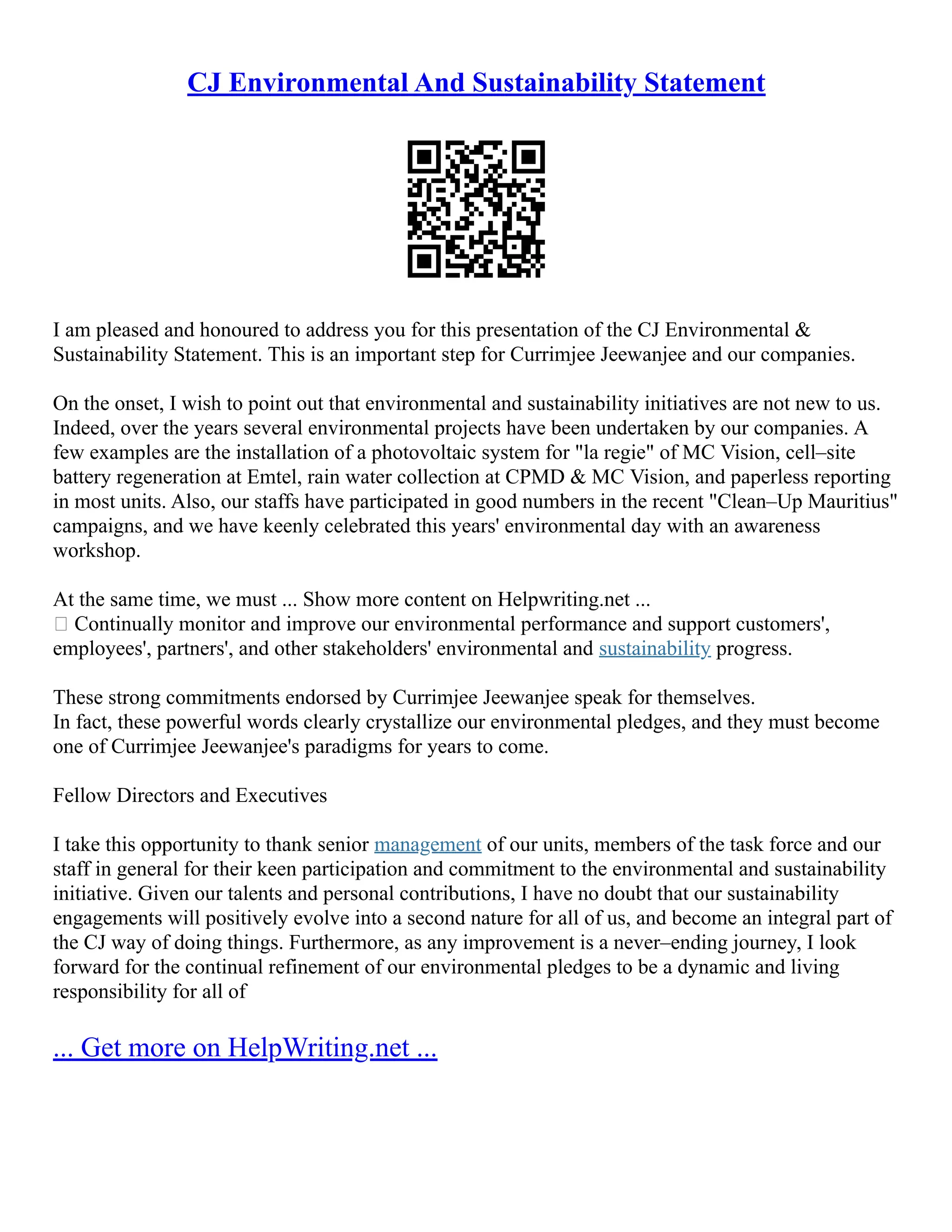 CJ Environmental And Sustainability Statement
I am pleased and honoured to address you for this presentation of the CJ Environmental &
Sustainability Statement. This is an important step for Currimjee Jeewanjee and our companies.
On the onset, I wish to point out that environmental and sustainability initiatives are not new to us.
Indeed, over the years several environmental projects have been undertaken by our companies. A
few examples are the installation of a photovoltaic system for "la regie" of MC Vision, cell–site
battery regeneration at Emtel, rain water collection at CPMD & MC Vision, and paperless reporting
in most units. Also, our staffs have participated in good numbers in the recent "Clean–Up Mauritius"
campaigns, and we have keenly celebrated this years' environmental day with an awareness
workshop.
At the same time, we must ... Show more content on Helpwriting.net ...
 Continually monitor and improve our environmental performance and support customers',
employees', partners', and other stakeholders' environmental and sustainability progress.
These strong commitments endorsed by Currimjee Jeewanjee speak for themselves.
In fact, these powerful words clearly crystallize our environmental pledges, and they must become
one of Currimjee Jeewanjee's paradigms for years to come.
Fellow Directors and Executives
I take this opportunity to thank senior management of our units, members of the task force and our
staff in general for their keen participation and commitment to the environmental and sustainability
initiative. Given our talents and personal contributions, I have no doubt that our sustainability
engagements will positively evolve into a second nature for all of us, and become an integral part of
the CJ way of doing things. Furthermore, as any improvement is a never–ending journey, I look
forward for the continual refinement of our environmental pledges to be a dynamic and living
responsibility for all of
... Get more on HelpWriting.net ...
 