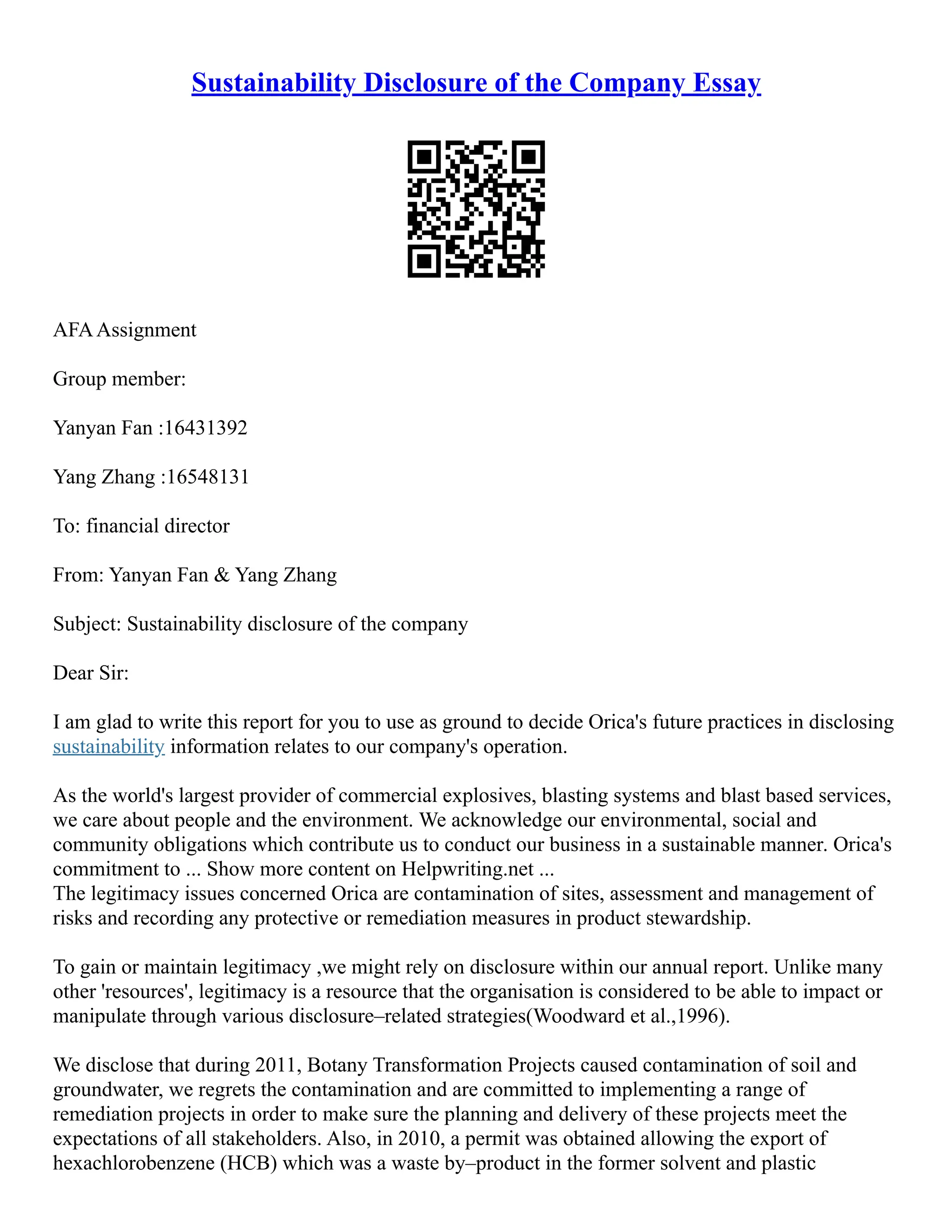 Sustainability Disclosure of the Company Essay
AFAAssignment
Group member:
Yanyan Fan :16431392
Yang Zhang :16548131
To: financial director
From: Yanyan Fan & Yang Zhang
Subject: Sustainability disclosure of the company
Dear Sir:
I am glad to write this report for you to use as ground to decide Orica's future practices in disclosing
sustainability information relates to our company's operation.
As the world's largest provider of commercial explosives, blasting systems and blast based services,
we care about people and the environment. We acknowledge our environmental, social and
community obligations which contribute us to conduct our business in a sustainable manner. Orica's
commitment to ... Show more content on Helpwriting.net ...
The legitimacy issues concerned Orica are contamination of sites, assessment and management of
risks and recording any protective or remediation measures in product stewardship.
To gain or maintain legitimacy ,we might rely on disclosure within our annual report. Unlike many
other 'resources', legitimacy is a resource that the organisation is considered to be able to impact or
manipulate through various disclosure–related strategies(Woodward et al.,1996).
We disclose that during 2011, Botany Transformation Projects caused contamination of soil and
groundwater, we regrets the contamination and are committed to implementing a range of
remediation projects in order to make sure the planning and delivery of these projects meet the
expectations of all stakeholders. Also, in 2010, a permit was obtained allowing the export of
hexachlorobenzene (HCB) which was a waste by–product in the former solvent and plastic
 