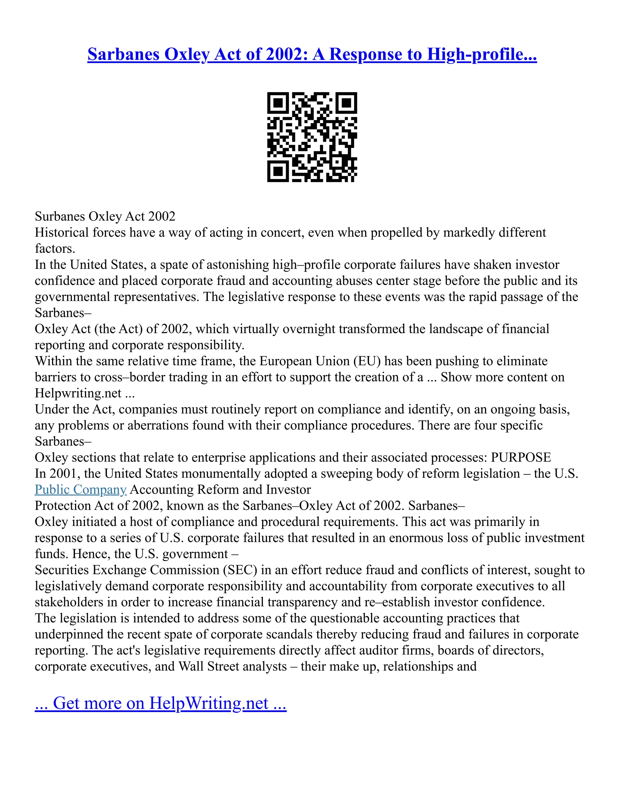 Sarbanes Oxley Act of 2002: A Response to High-profile...
Surbanes Oxley Act 2002
Historical forces have a way of acting in concert, even when propelled by markedly different
factors.
In the United States, a spate of astonishing high–profile corporate failures have shaken investor
confidence and placed corporate fraud and accounting abuses center stage before the public and its
governmental representatives. The legislative response to these events was the rapid passage of the
Sarbanes–
Oxley Act (the Act) of 2002, which virtually overnight transformed the landscape of financial
reporting and corporate responsibility.
Within the same relative time frame, the European Union (EU) has been pushing to eliminate
barriers to cross–border trading in an effort to support the creation of a ... Show more content on
Helpwriting.net ...
Under the Act, companies must routinely report on compliance and identify, on an ongoing basis,
any problems or aberrations found with their compliance procedures. There are four specific
Sarbanes–
Oxley sections that relate to enterprise applications and their associated processes: PURPOSE
In 2001, the United States monumentally adopted a sweeping body of reform legislation – the U.S.
Public Company Accounting Reform and Investor
Protection Act of 2002, known as the Sarbanes–Oxley Act of 2002. Sarbanes–
Oxley initiated a host of compliance and procedural requirements. This act was primarily in
response to a series of U.S. corporate failures that resulted in an enormous loss of public investment
funds. Hence, the U.S. government –
Securities Exchange Commission (SEC) in an effort reduce fraud and conflicts of interest, sought to
legislatively demand corporate responsibility and accountability from corporate executives to all
stakeholders in order to increase financial transparency and re–establish investor confidence.
The legislation is intended to address some of the questionable accounting practices that
underpinned the recent spate of corporate scandals thereby reducing fraud and failures in corporate
reporting. The act's legislative requirements directly affect auditor firms, boards of directors,
corporate executives, and Wall Street analysts – their make up, relationships and
... Get more on HelpWriting.net ...
 