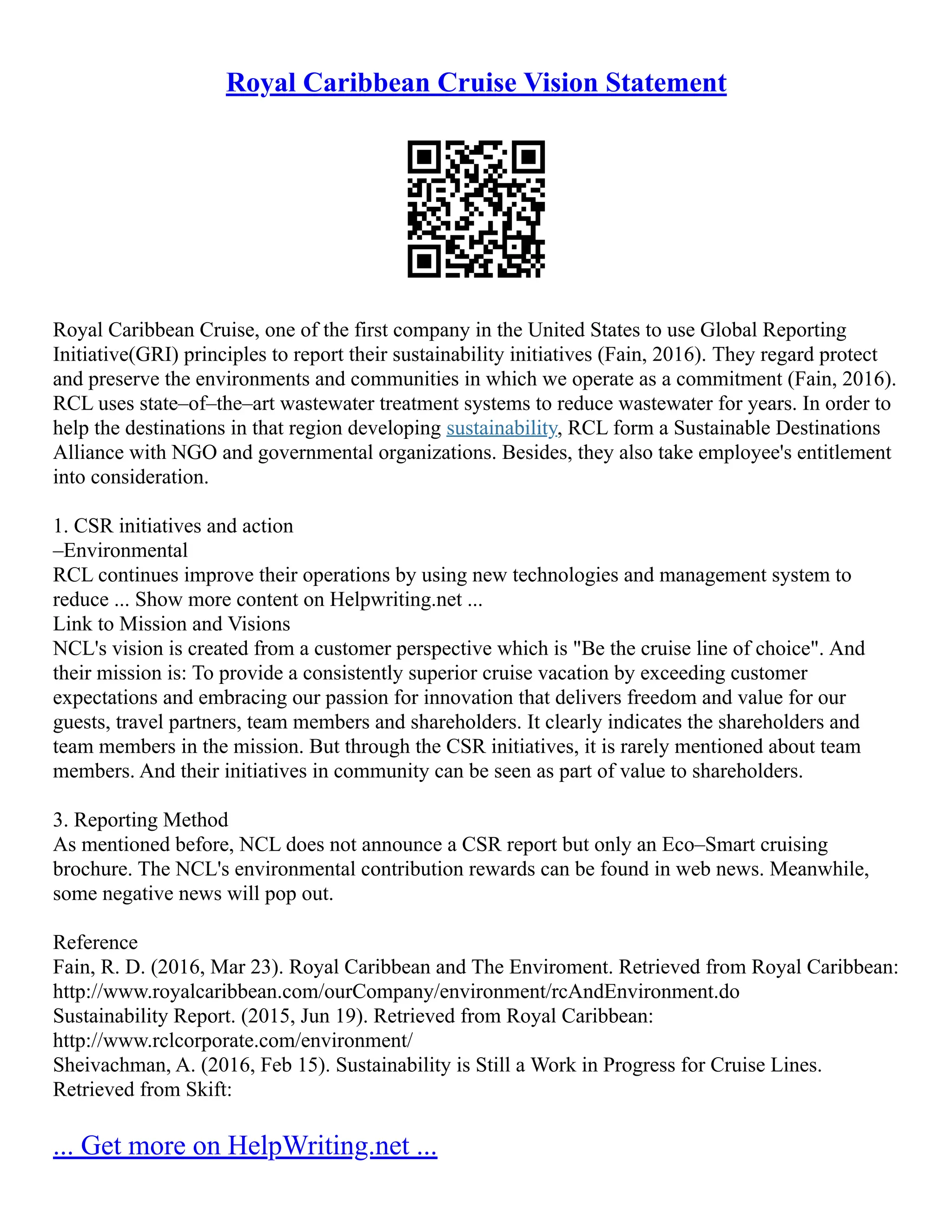 Royal Caribbean Cruise Vision Statement
Royal Caribbean Cruise, one of the first company in the United States to use Global Reporting
Initiative(GRI) principles to report their sustainability initiatives (Fain, 2016). They regard protect
and preserve the environments and communities in which we operate as a commitment (Fain, 2016).
RCL uses state–of–the–art wastewater treatment systems to reduce wastewater for years. In order to
help the destinations in that region developing sustainability, RCL form a Sustainable Destinations
Alliance with NGO and governmental organizations. Besides, they also take employee's entitlement
into consideration.
1. CSR initiatives and action
–Environmental
RCL continues improve their operations by using new technologies and management system to
reduce ... Show more content on Helpwriting.net ...
Link to Mission and Visions
NCL's vision is created from a customer perspective which is "Be the cruise line of choice". And
their mission is: To provide a consistently superior cruise vacation by exceeding customer
expectations and embracing our passion for innovation that delivers freedom and value for our
guests, travel partners, team members and shareholders. It clearly indicates the shareholders and
team members in the mission. But through the CSR initiatives, it is rarely mentioned about team
members. And their initiatives in community can be seen as part of value to shareholders.
3. Reporting Method
As mentioned before, NCL does not announce a CSR report but only an Eco–Smart cruising
brochure. The NCL's environmental contribution rewards can be found in web news. Meanwhile,
some negative news will pop out.
Reference
Fain, R. D. (2016, Mar 23). Royal Caribbean and The Enviroment. Retrieved from Royal Caribbean:
http://www.royalcaribbean.com/ourCompany/environment/rcAndEnvironment.do
Sustainability Report. (2015, Jun 19). Retrieved from Royal Caribbean:
http://www.rclcorporate.com/environment/
Sheivachman, A. (2016, Feb 15). Sustainability is Still a Work in Progress for Cruise Lines.
Retrieved from Skift:
... Get more on HelpWriting.net ...
 
