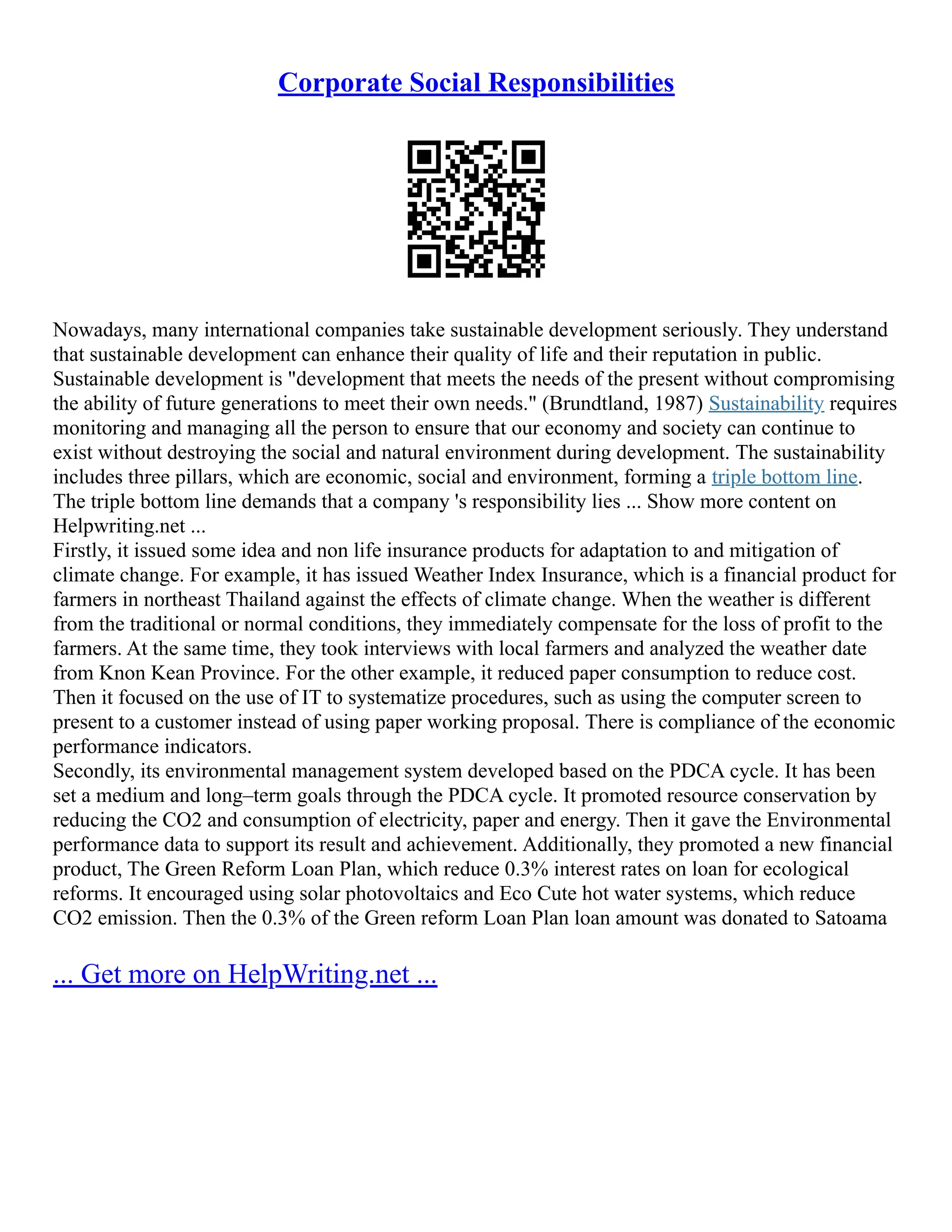 Corporate Social Responsibilities
Nowadays, many international companies take sustainable development seriously. They understand
that sustainable development can enhance their quality of life and their reputation in public.
Sustainable development is "development that meets the needs of the present without compromising
the ability of future generations to meet their own needs." (Brundtland, 1987) Sustainability requires
monitoring and managing all the person to ensure that our economy and society can continue to
exist without destroying the social and natural environment during development. The sustainability
includes three pillars, which are economic, social and environment, forming a triple bottom line.
The triple bottom line demands that a company 's responsibility lies ... Show more content on
Helpwriting.net ...
Firstly, it issued some idea and non life insurance products for adaptation to and mitigation of
climate change. For example, it has issued Weather Index Insurance, which is a financial product for
farmers in northeast Thailand against the effects of climate change. When the weather is different
from the traditional or normal conditions, they immediately compensate for the loss of profit to the
farmers. At the same time, they took interviews with local farmers and analyzed the weather date
from Knon Kean Province. For the other example, it reduced paper consumption to reduce cost.
Then it focused on the use of IT to systematize procedures, such as using the computer screen to
present to a customer instead of using paper working proposal. There is compliance of the economic
performance indicators.
Secondly, its environmental management system developed based on the PDCA cycle. It has been
set a medium and long–term goals through the PDCA cycle. It promoted resource conservation by
reducing the CO2 and consumption of electricity, paper and energy. Then it gave the Environmental
performance data to support its result and achievement. Additionally, they promoted a new financial
product, The Green Reform Loan Plan, which reduce 0.3% interest rates on loan for ecological
reforms. It encouraged using solar photovoltaics and Eco Cute hot water systems, which reduce
CO2 emission. Then the 0.3% of the Green reform Loan Plan loan amount was donated to Satoama
... Get more on HelpWriting.net ...
 