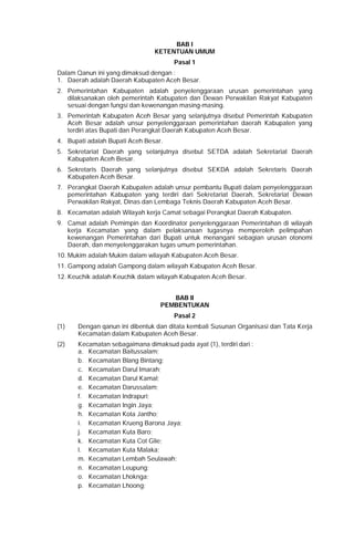 BAB I
KETENTUAN UMUM
Pasal 1
Dalam Qanun ini yang dimaksud dengan :
1. Daerah adalah Daerah Kabupaten Aceh Besar.
2. Pemerintahan Kabupaten adalah penyelenggaraan urusan pemerintahan yang
dilaksanakan oleh pemerintah Kabupaten dan Dewan Perwakilan Rakyat Kabupaten
sesuai dengan fungsi dan kewenangan masing-masing.
3. Pemerintah Kabupaten Aceh Besar yang selanjutnya disebut Pemerintah Kabupaten
Aceh Besar adalah unsur penyelenggaraan pemerintahan daerah Kabupaten yang
terdiri atas Bupati dan Perangkat Daerah Kabupaten Aceh Besar.
4. Bupati adalah Bupati Aceh Besar.
5. Sekretariat Daerah yang selanjutnya disebut SETDA adalah Sekretariat Daerah
Kabupaten Aceh Besar.
6. Sekretaris Daerah yang selanjutnya disebut SEKDA adalah Sekretaris Daerah
Kabupaten Aceh Besar.
7. Perangkat Daerah Kabupaten adalah unsur pembantu Bupati dalam penyelenggaraan
pemerintahan Kabupaten yang terdiri dari Sekretariat Daerah, Sekretariat Dewan
Perwakilan Rakyat, Dinas dan Lembaga Teknis Daerah Kabupaten Aceh Besar.
8. Kecamatan adalah Wilayah kerja Camat sebagai Perangkat Daerah Kabupaten.
9. Camat adalah Pemimpin dan Koordinator penyelenggaraan Pemerintahan di wilayah
kerja Kecamatan yang dalam pelaksanaan tugasnya memperoleh pelimpahan
kewenangan Pemerintahan dari Bupati untuk menangani sebagian urusan otonomi
Daerah, dan menyelenggarakan tugas umum pemerintahan.
10. Mukim adalah Mukim dalam wilayah Kabupaten Aceh Besar.
11. Gampong adalah Gampong dalam wilayah Kabupaten Aceh Besar.
12. Keuchik adalah Keuchik dalam wilayah Kabupaten Aceh Besar.
BAB II
PEMBENTUKAN
Pasal 2
(1) Dengan qanun ini dibentuk dan ditata kembali Susunan Organisasi dan Tata Kerja
Kecamatan dalam Kabupaten Aceh Besar.
(2) Kecamatan sebagaimana dimaksud pada ayat (1), terdiri dari :
a. Kecamatan Baitussalam;
b. Kecamatan Blang Bintang;
c. Kecamatan Darul Imarah;
d. Kecamatan Darul Kamal;
e. Kecamatan Darussalam;
f. Kecamatan Indrapuri;
g. Kecamatan Ingin Jaya;
h. Kecamatan Kota Jantho;
i. Kecamatan Krueng Barona Jaya;
j. Kecamatan Kuta Baro;
k. Kecamatan Kuta Cot Glie;
l. Kecamatan Kuta Malaka;
m. Kecamatan Lembah Seulawah;
n. Kecamatan Leupung;
o. Kecamatan Lhoknga;
p. Kecamatan Lhoong;
 