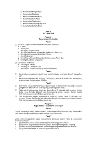 q. Kecamatan Mesjid Raya;
r. Kecamatan Montasik;
s. Kecamatan Peukan Bada;
t. Kecamatan Pulo Aceh;
u. Kecamatan Seulimeum;
v. Kecamatan Simpang Tiga; dan
w. Kecamatan Sukamakmur.
BAB III
KECAMATAN
Paragraf 1
Susunan dan Kedudukan
Pasal 3
(1) Susunan Organisasi Pemerintah Kecamatan, terdiri dari:
a. Camat;
b. Sekretariat;
c. Seksi Tata Pemerintahan;
d. Seksi Pemberdayaan Masyarakat Mukim dan Gampong;
e. Seksi Ketentraman dan Ketertiban Umum;
f. Seksi Pelayanan;
g. Seksi Kesejahteraan Rakyat dan Keistimewaan Aceh; dan
h. Kelompok Jabatan fungsional.
(2) Sekretariat, terdiri dari :
a. Sub Bagian Umum;
b. Sub Bagian Keuangan; dan
c. Sub Bagian Penyusunan Program dan Pelaporan.
Pasal 4
(1) Kecamatan merupakan wilayah kerja camat sebagai perangkat daerah kabupaten;
dan
(2) Kecamatan dipimpin oleh seorang Camat yang berada di bawah dan bertanggung
jawab kepada Bupati melalui SEKDA.
Pasal 5
(1) Sekretariat sebagaimana dimaksud dalam Pasal 3, dipimpin oleh seorang Sekretaris
yang berada dibawah dan bertanggung jawab kepada Camat;
(2) Seksi-seksi sebagaimana dimaksud dalam Pasal 3, dipimpin oleh seorang Kepala
Seksi yang berada dibawah dan bertanggung jawab kepada Camat melalui
Sekretaris sesuai dengan bidang tugasnya; dan
(3) Sub Bagian-sub bagian sebagaimana dimaksud dalam Pasal 3, dipimpin oleh
seorang Kepala Sub Bagian yang berada dibawah dan bertanggung jawab kepada
Sekretaris sesuai dengan bidang tugasnya.
Paragraf 2
Tugas Pokok, Fungsi dan Kewenangan
Pasal 6
Camat mempunyai tugas melaksanakan Kewenangan Pemerintahan yang dilimpahkan
oleh Bupati untuk menangani sebagian urusan otonomi daerah.
Pasal 7
Untuk menyelenggarakan tugas sebagaimana dimaksud dalam Pasal 6, Kecamatan
mempunyai fungsi :
a. pelaksanaan urusan ketatausahaan dan rumah tangga kecamatan;
b. penyusunan program kerja tahunan, jangka menengah dan jangka panjang;
c. perumusan kebijaksanaan teknis penyelenggaraan pemerintahan kecamatan;
d. pengoordinasian kegiatan pemberdayaan masyarakat;
 