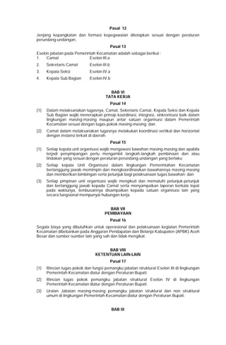 Pasal 12
Jenjang kepangkatan dan formasi kepegawaian ditetapkan sesuai dengan peraturan
perundang-undangan.
Pasal 13
Eselon jabatan pada Pemerintah Kecamatan adalah sebagai berikut :
1. Camat Eselon III.a
2. Sekretaris Camat Eselon III.b
3. Kepala Seksi Eselon IV.a
4. Kepala Sub Bagian Eselon IV.b
BAB VI
TATA KERJA
Pasal 14
(1) Dalam melaksanakan tugasnya, Camat, Sekretaris Camat, Kepala Seksi dan Kepala
Sub Bagian wajib menerapkan prinsip koordinasi, integrasi, sinkronisasi baik dalam
lingkungan masing-masing maupun antar satuan organisasi dalam Pemerintah
Kecamatan sesuai dengan tugas pokok masing-masing; dan
(2) Camat dalam melaksanakan tugasnya melakukan koordinasi vertikal dan horizontal
dengan instansi terkait di daerah.
Pasal 15
(1) Setiap kepala unit organisasi wajib mengawasi bawahan masing-masing dan apabila
terjadi penyimpangan perlu mengambil langkah-langkah pembinaan dan atau
tindakan yang sesuai dengan peraturan perundang-undangan yang berlaku;
(2) Setiap kepala Unit Organisasi dalam lingkungan Pemerintahan Kecamatan
bertanggung jawab memimpin dan mengkoordinasikan bawahannya masing-masing
dan memberikan bimbingan serta petunjuk bagi pelaksanaan tugas bawahan; dan
(3) Setiap pimpinan unit organisasi wajib mengikuti dan mematuhi petunjuk-petunjuk
dan bertanggung jawab kepada Camat serta menyampaikan laporan berkala tepat
pada waktunya, tembusannya disampaikan kepada satuan organisasi lain yang
secara fungsional mempunyai hubungan kerja.
BAB VII
PEMBIAYAAN
Pasal 16
Segala biaya yang dibutuhkan untuk operasional dan pelaksanaan kegiatan Pemerintah
Kecamatan dibebankan pada Anggaran Pendapatan dan Belanja Kabupaten (APBK) Aceh
Besar dan sumber-sumber lain yang sah dan tidak mengikat.
BAB VIII
KETENTUAN LAIN-LAIN
Pasal 17
(1) Rincian tugas pokok dan fungsi pemangku jabatan struktural Eselon III di lingkungan
Pemerintah Kecamatan diatur dengan Peraturan Bupati;
(2) Rincian tugas pokok pemangku jabatan struktural Eselon IV di lingkungan
Pemerintah Kecamatan diatur dengan Peraturan Bupati;
(3) Uraian Jabatan masing-masing pemangku jabatan struktural dan non struktural
umum di lingkungan Pemerintah Kecamatan diatur dengan Peraturan Bupati.
BAB IX
 