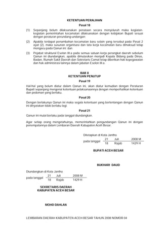 KETENTUAN PERALIHAN
Pasal 18
(1) Sepanjang belum dilaksanakan penataan secara menyeluruh maka kegiatan-
kegiatan pemerintahan kecamatan dilaksanakan dengan kebijakan Bupati sesuai
dengan peraturan perundang-undangan;
(2) Apabila terdapat penambahan kecamatan baru selain yang tersebut pada Pasal 2
ayat (2), maka susunan organisasi dan tata kerja kecamatan baru dimaksud tetap
mengacu pada Qanun ini; dan
(3) Pejabat struktural Eselon III.a pada semua satuan kerja perangkat daerah sebelum
Qanun ini diundangkan, apabila dimutasikan menjadi Kepala Bidang pada Dinas,
Badan, Rumah Sakit Daerah dan Sekretaris Camat tetap diberikan hak kepegawaian
dan hak administrasi lainnya dalam jabatan Eselon III.a.
BAB X
KETENTUAN PENUTUP
Pasal 19
Hal-hal yang belum diatur dalam Qanun ini, akan diatur kemudian dengan Peraturan
Bupati sepanjang mengenai ketentuan pelaksanaannya dengan memperhatikan ketentuan
dan pedoman yang berlaku.
Pasal 20
Dengan berlakunya Qanun ini maka segala ketentuan yang bertentangan dengan Qanun
ini dinyatakan tidak berlaku lagi.
Pasal 21
Qanun ini mulai berlaku pada tanggal diundangkan.
Agar setiap orang mengetahuinya, memerintahkan pengundangan Qanun ini dengan
penempatannya dalam Lembaran Daerah Kabupaten Aceh Besar.
Ditetapkan di Kota Jantho
pada tanggal
21 Juli 2008 M
18 Rajab 1429 H
BUPATI ACEH BESAR
BUKHARI DAUD
Diundangkan di Kota Jantho
pada tanggal
21 Juli 2008 M
18 Rajab 1429 H
SEKRETARIS DAERAH
KABUPATEN ACEH BESAR
MOHD DAHLAN
LEMBARAN DAERAH KABUPATEN ACEH BESAR TAHUN 2008 NOMOR 04
 