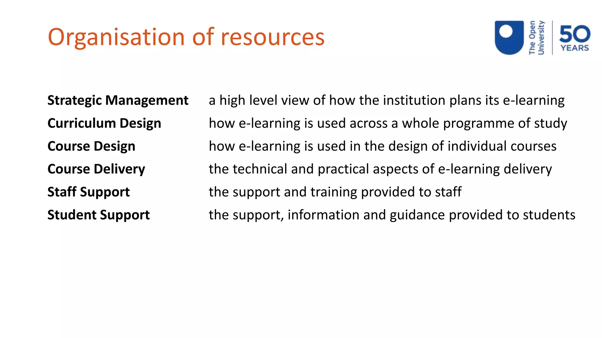 Organisation of resources
Strategic Management a high level view of how the institution plans its e-learning
Curriculum Design how e-learning is used across a whole programme of study
Course Design how e-learning is used in the design of individual courses
Course Delivery the technical and practical aspects of e-learning delivery
Staff Support the support and training provided to staff
Student Support the support, information and guidance provided to students
 