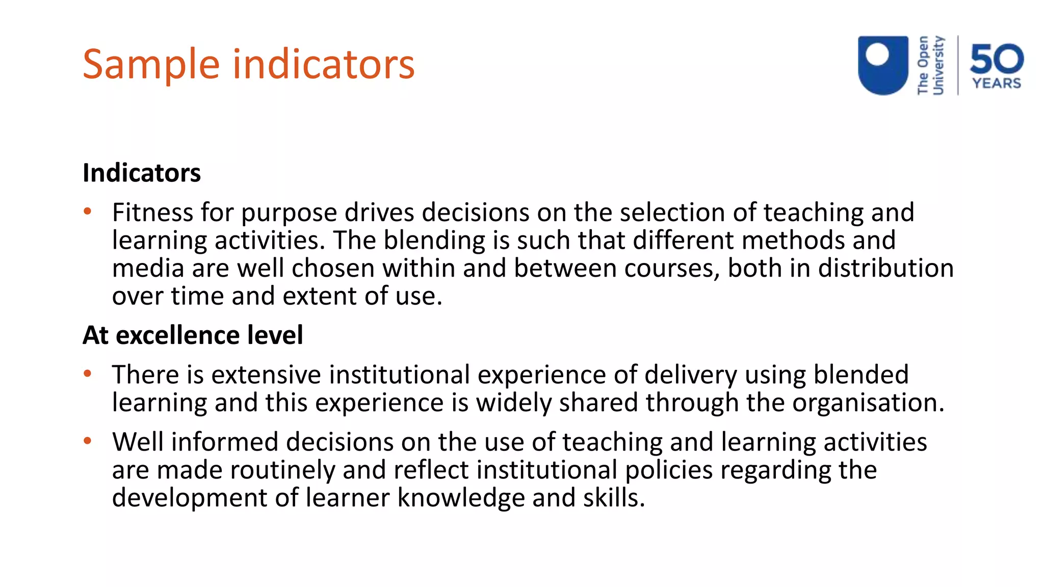 Sample indicators
Indicators
• Fitness for purpose drives decisions on the selection of teaching and
learning activities. The blending is such that different methods and
media are well chosen within and between courses, both in distribution
over time and extent of use.
At excellence level
• There is extensive institutional experience of delivery using blended
learning and this experience is widely shared through the organisation.
• Well informed decisions on the use of teaching and learning activities
are made routinely and reflect institutional policies regarding the
development of learner knowledge and skills.
 