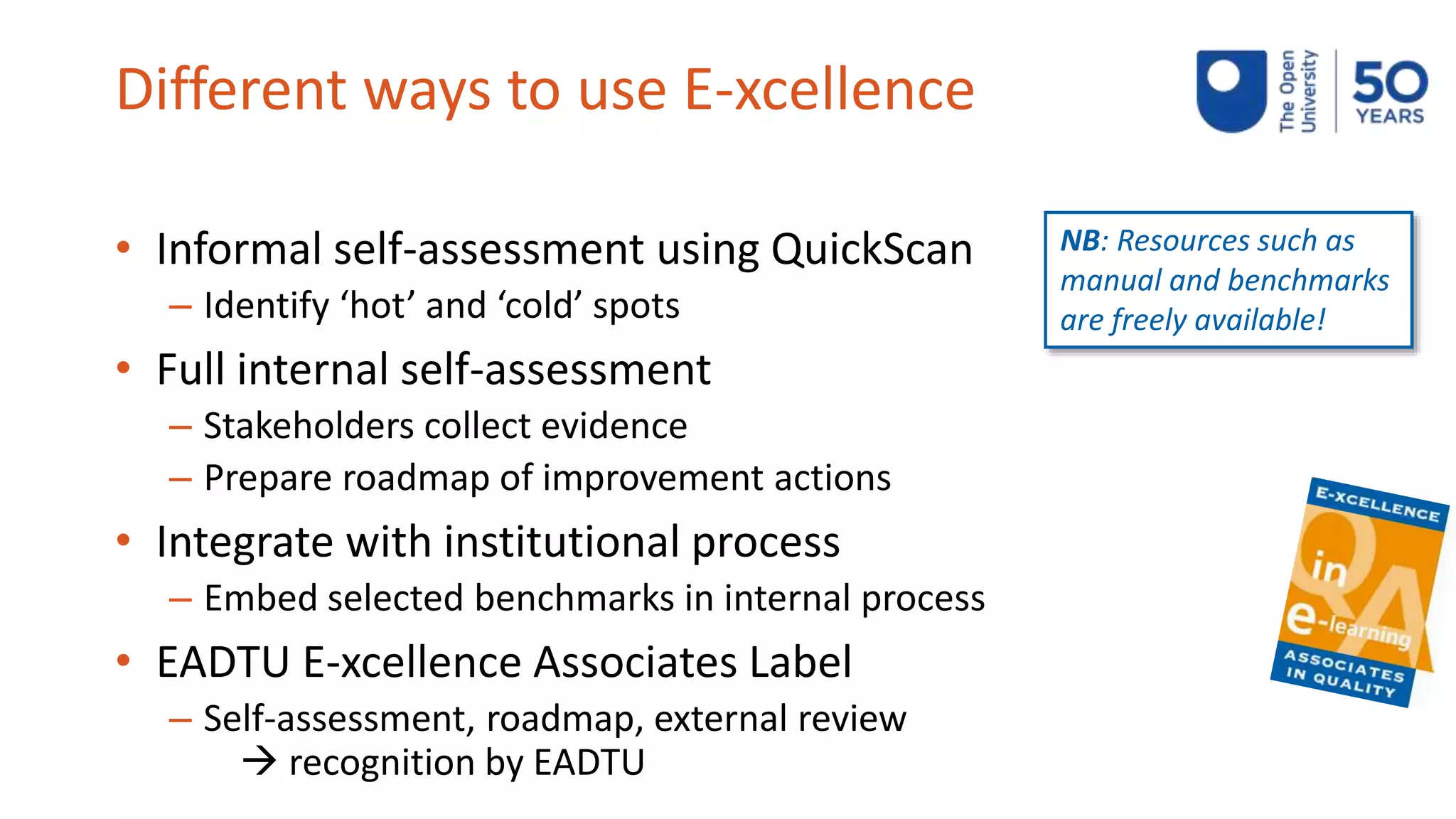 Different ways to use E-xcellence
• Informal self-assessment using QuickScan
– Identify ‘hot’ and ‘cold’ spots
• Full internal self-assessment
– Stakeholders collect evidence
– Prepare roadmap of improvement actions
• Integrate with institutional process
– Embed selected benchmarks in internal process
• EADTU E-xcellence Associates Label
– Self-assessment, roadmap, external review
 recognition by EADTU
NB: Resources such as
manual and benchmarks
are freely available!
 