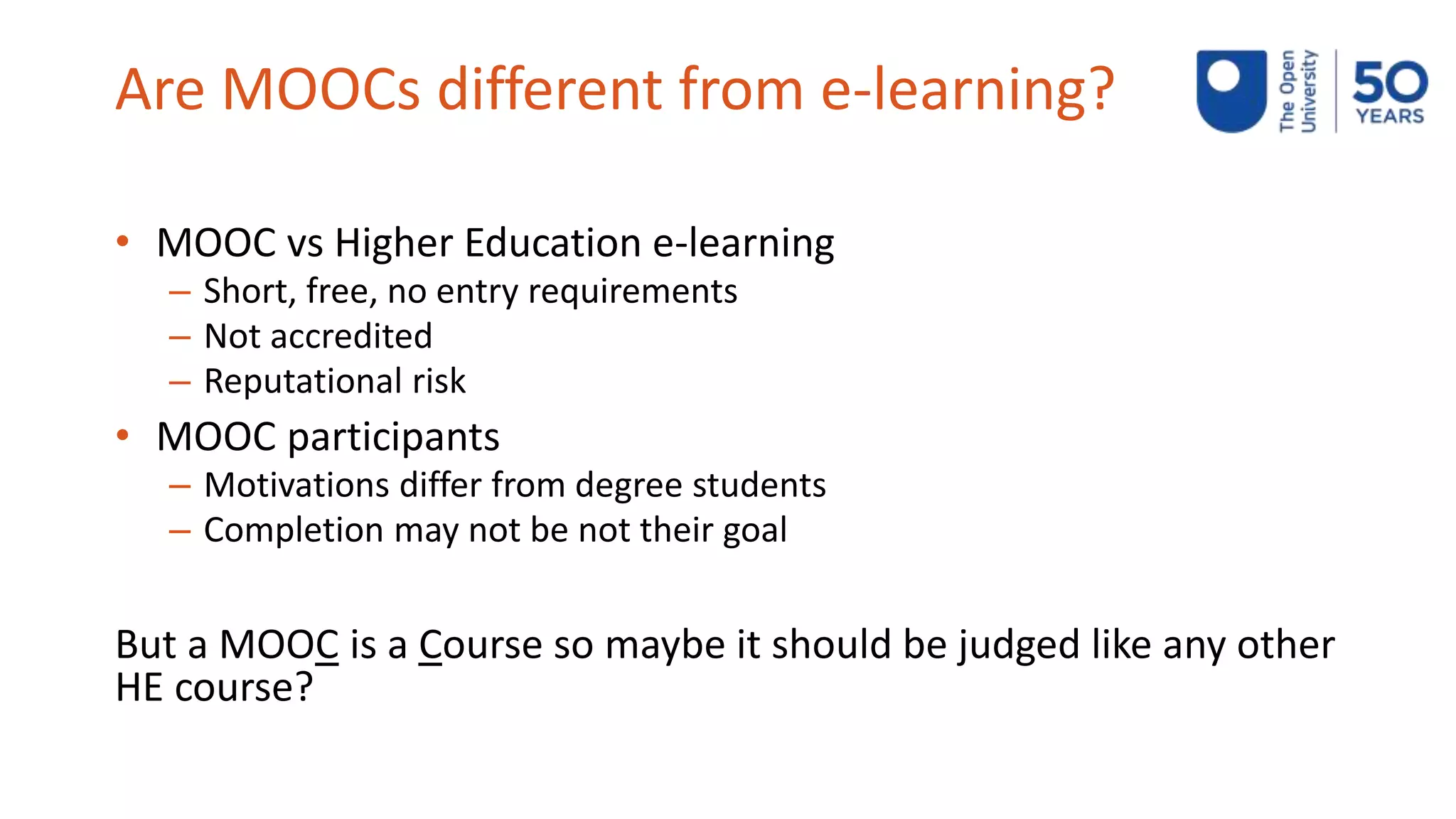 Are MOOCs different from e-learning?
• MOOC vs Higher Education e-learning
– Short, free, no entry requirements
– Not accredited
– Reputational risk
• MOOC participants
– Motivations differ from degree students
– Completion may not be not their goal
But a MOOC is a Course so maybe it should be judged like any other
HE course?
 