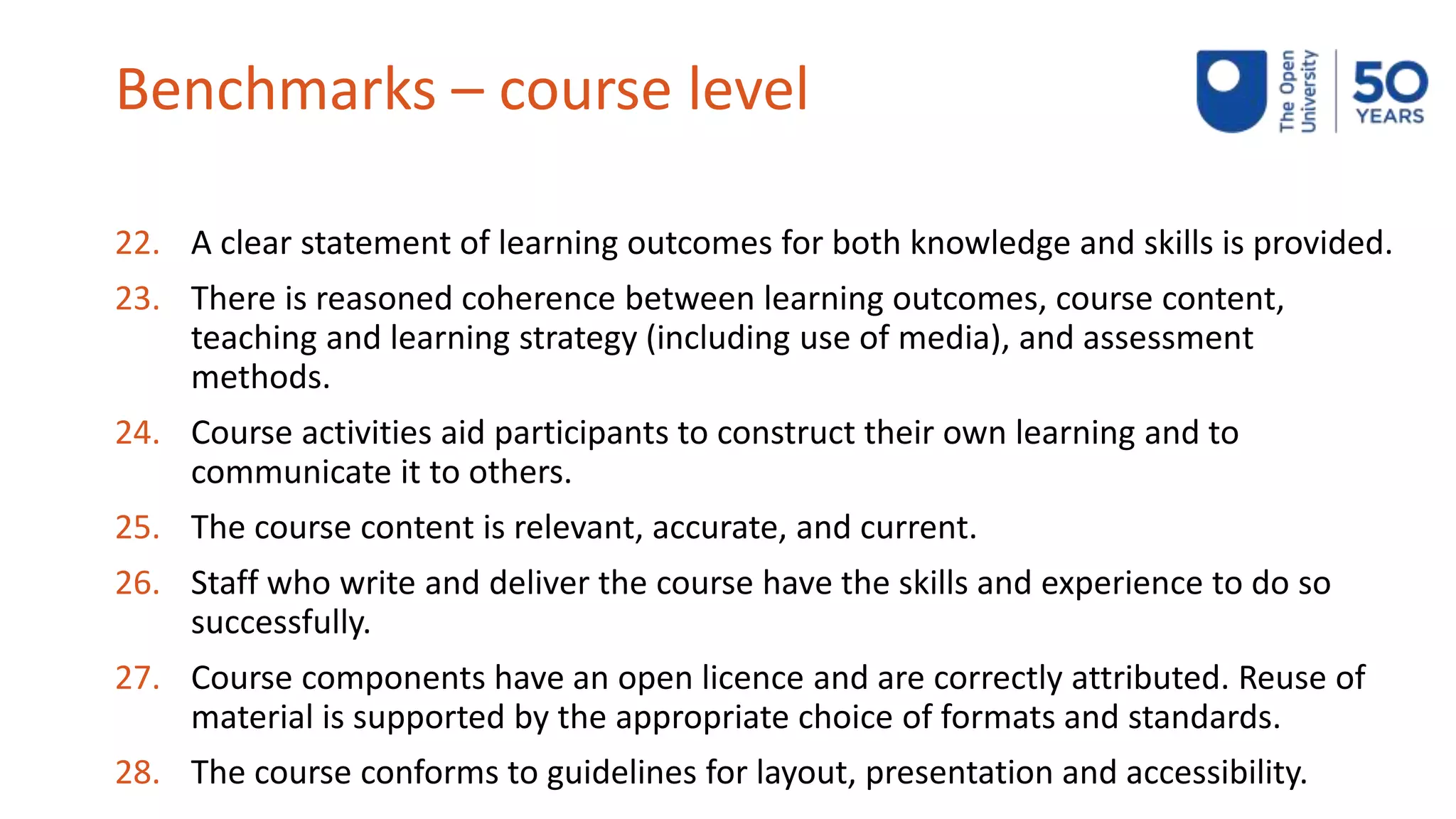 Benchmarks – course level
22. A clear statement of learning outcomes for both knowledge and skills is provided.
23. There is reasoned coherence between learning outcomes, course content,
teaching and learning strategy (including use of media), and assessment
methods.
24. Course activities aid participants to construct their own learning and to
communicate it to others.
25. The course content is relevant, accurate, and current.
26. Staff who write and deliver the course have the skills and experience to do so
successfully.
27. Course components have an open licence and are correctly attributed. Reuse of
material is supported by the appropriate choice of formats and standards.
28. The course conforms to guidelines for layout, presentation and accessibility.
 