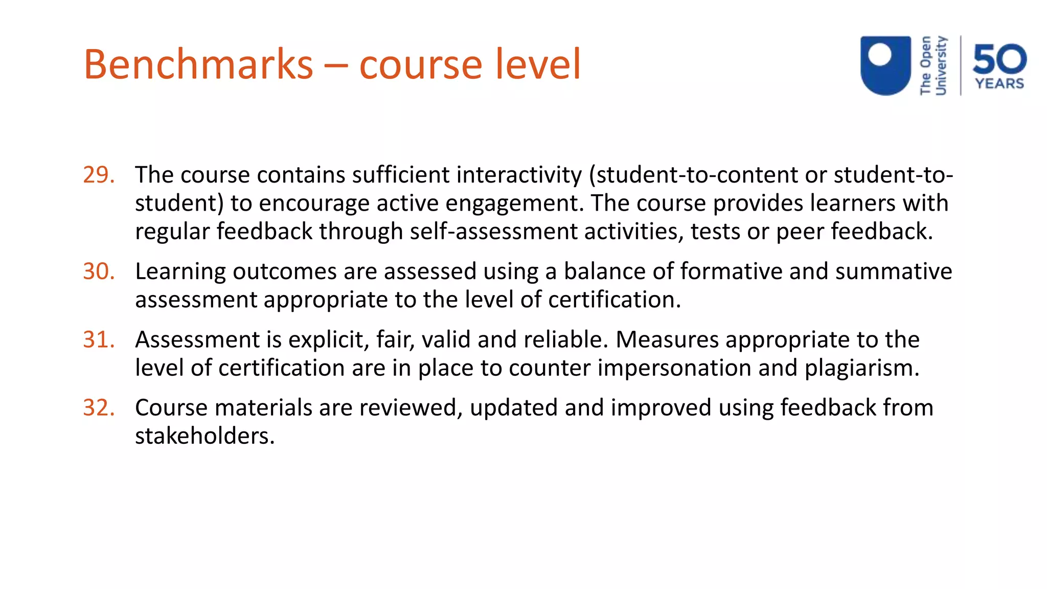 Benchmarks – course level
29. The course contains sufficient interactivity (student-to-content or student-to-
student) to encourage active engagement. The course provides learners with
regular feedback through self-assessment activities, tests or peer feedback.
30. Learning outcomes are assessed using a balance of formative and summative
assessment appropriate to the level of certification.
31. Assessment is explicit, fair, valid and reliable. Measures appropriate to the
level of certification are in place to counter impersonation and plagiarism.
32. Course materials are reviewed, updated and improved using feedback from
stakeholders.
 