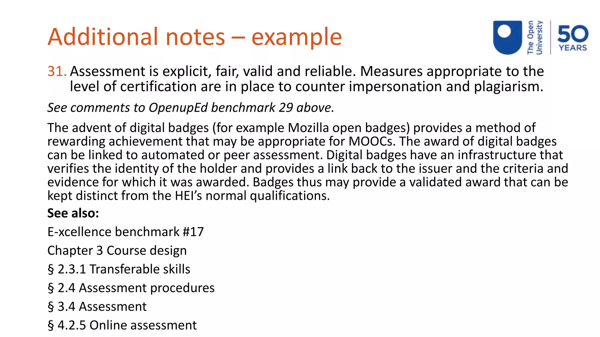 Additional notes – example
31. Assessment is explicit, fair, valid and reliable. Measures appropriate to the
level of certification are in place to counter impersonation and plagiarism.
See comments to OpenupEd benchmark 29 above.
The advent of digital badges (for example Mozilla open badges) provides a method of
rewarding achievement that may be appropriate for MOOCs. The award of digital badges
can be linked to automated or peer assessment. Digital badges have an infrastructure that
verifies the identity of the holder and provides a link back to the issuer and the criteria and
evidence for which it was awarded. Badges thus may provide a validated award that can be
kept distinct from the HEI’s normal qualifications.
See also:
E-xcellence benchmark #17
Chapter 3 Course design
§ 2.3.1 Transferable skills
§ 2.4 Assessment procedures
§ 3.4 Assessment
§ 4.2.5 Online assessment
 