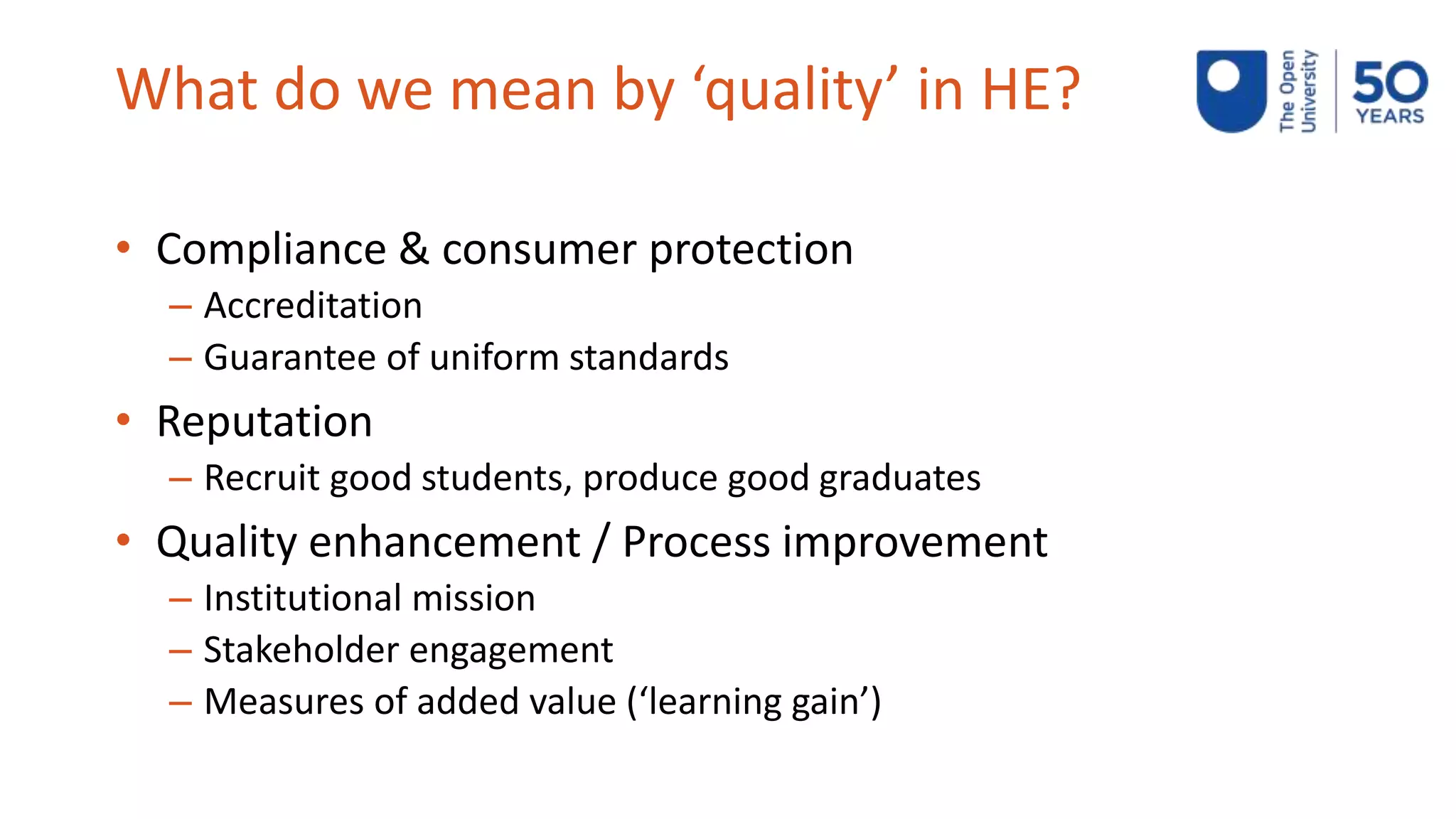 What do we mean by ‘quality’ in HE?
• Compliance & consumer protection
– Accreditation
– Guarantee of uniform standards
• Reputation
– Recruit good students, produce good graduates
• Quality enhancement / Process improvement
– Institutional mission
– Stakeholder engagement
– Measures of added value (‘learning gain’)
 