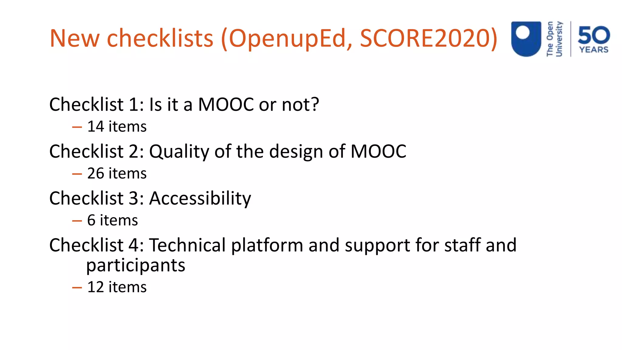 New checklists (OpenupEd, SCORE2020)
Checklist 1: Is it a MOOC or not?
– 14 items
Checklist 2: Quality of the design of MOOC
– 26 items
Checklist 3: Accessibility
– 6 items
Checklist 4: Technical platform and support for staff and
participants
– 12 items
 