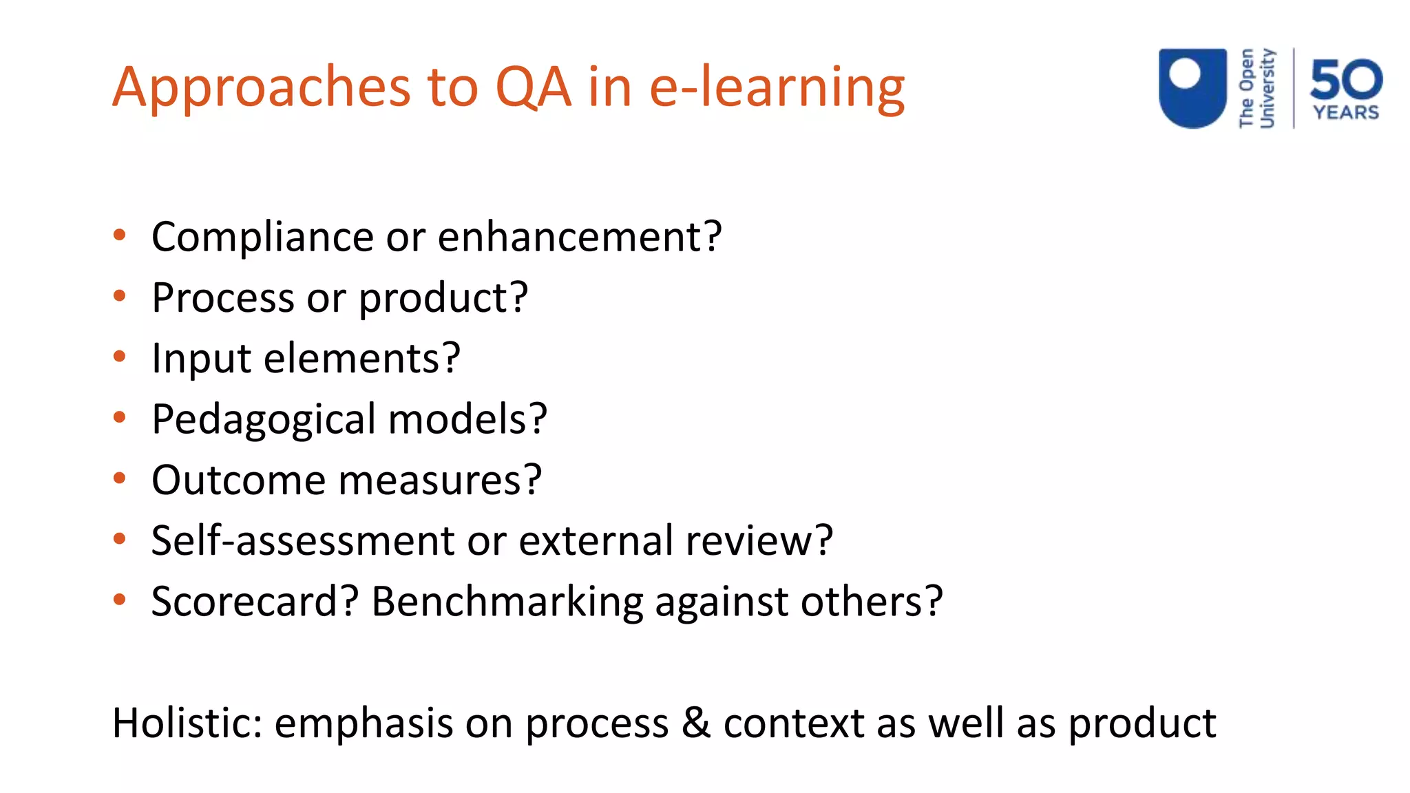 Approaches to QA in e-learning
• Compliance or enhancement?
• Process or product?
• Input elements?
• Pedagogical models?
• Outcome measures?
• Self-assessment or external review?
• Scorecard? Benchmarking against others?
Holistic: emphasis on process & context as well as product
 