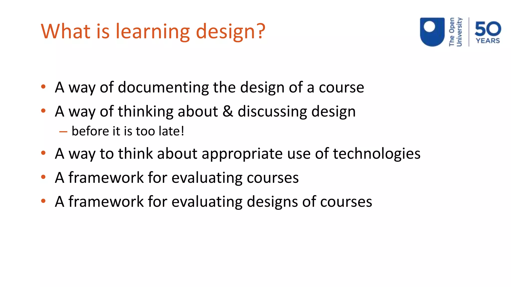 What is learning design?
• A way of documenting the design of a course
• A way of thinking about & discussing design
– before it is too late!
• A way to think about appropriate use of technologies
• A framework for evaluating courses
• A framework for evaluating designs of courses
 