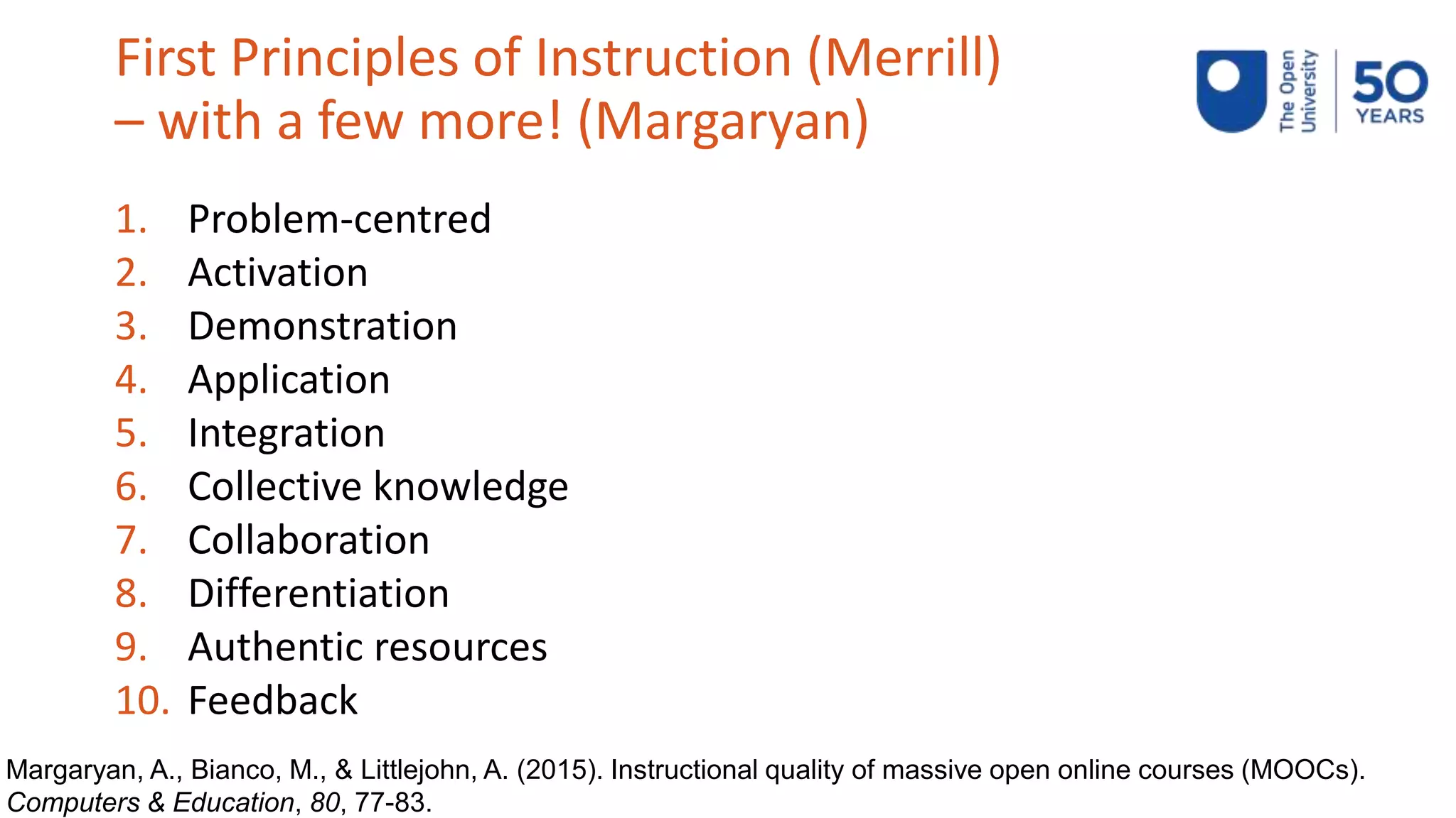 First Principles of Instruction (Merrill)
– with a few more! (Margaryan)
1. Problem-centred
2. Activation
3. Demonstration
4. Application
5. Integration
6. Collective knowledge
7. Collaboration
8. Differentiation
9. Authentic resources
10. Feedback
Margaryan, A., Bianco, M., & Littlejohn, A. (2015). Instructional quality of massive open online courses (MOOCs).
Computers & Education, 80, 77-83.
 