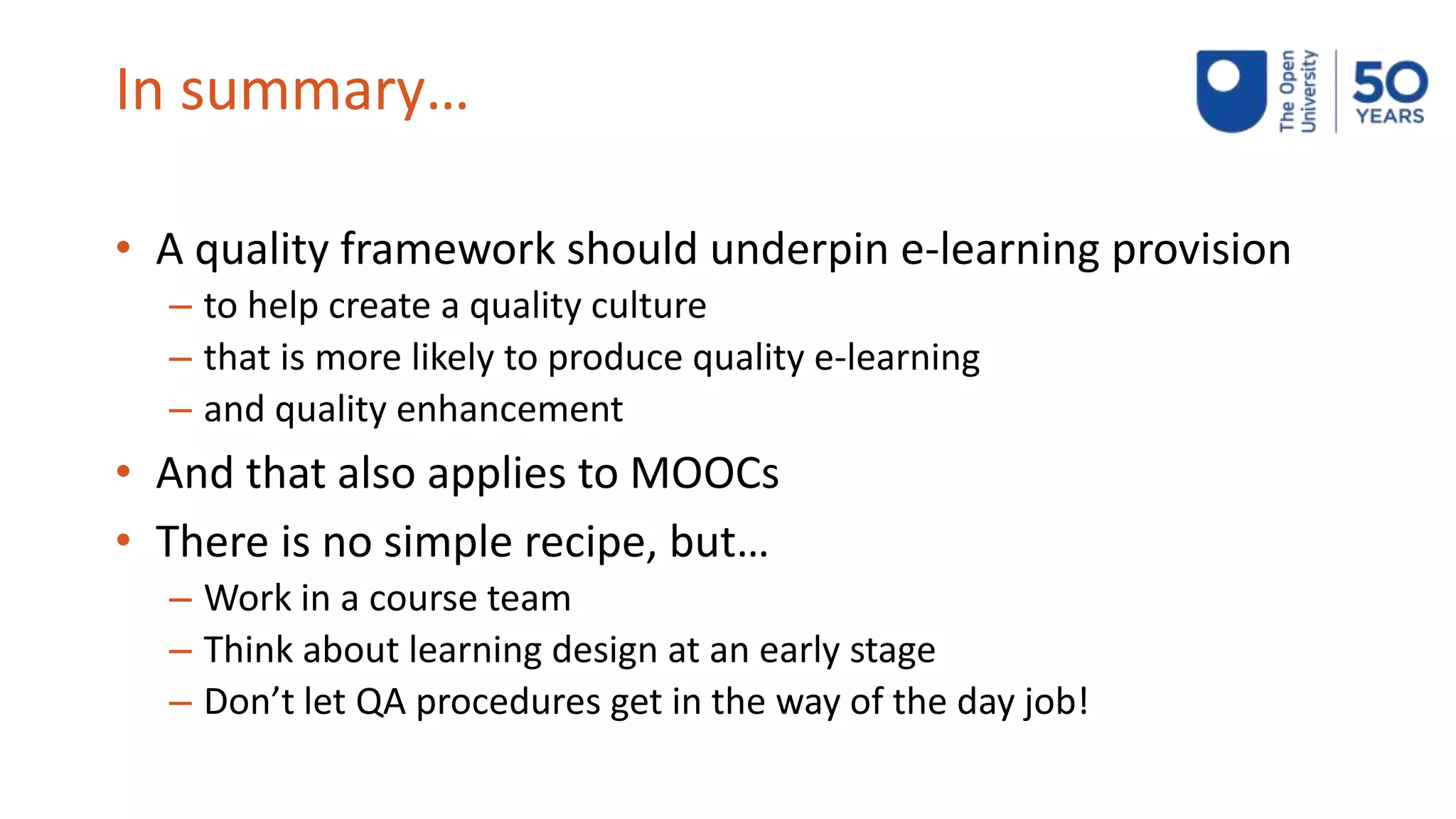 In summary…
• A quality framework should underpin e-learning provision
– to help create a quality culture
– that is more likely to produce quality e-learning
– and quality enhancement
• And that also applies to MOOCs
• There is no simple recipe, but…
– Work in a course team
– Think about learning design at an early stage
– Don’t let QA procedures get in the way of the day job!
 