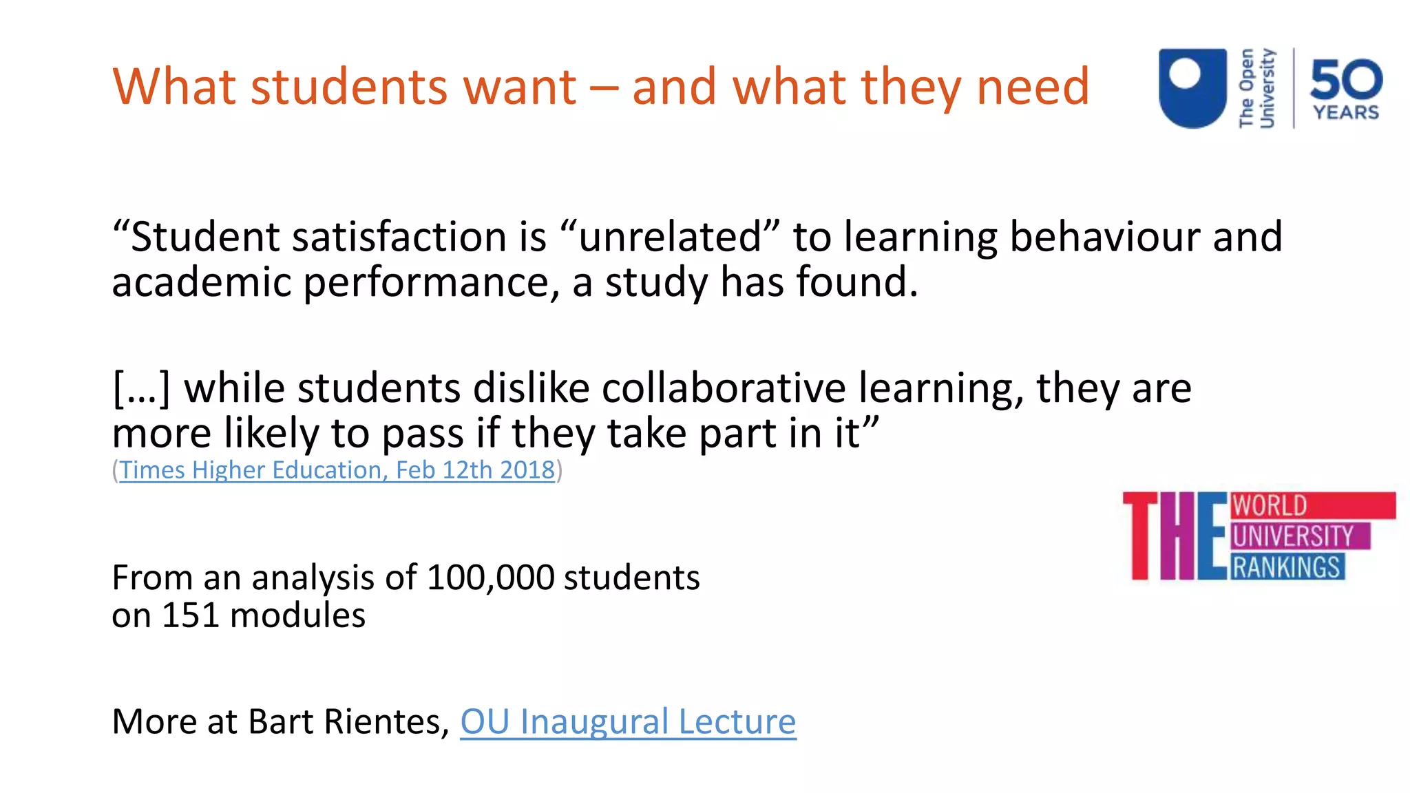What students want – and what they need
“Student satisfaction is “unrelated” to learning behaviour and
academic performance, a study has found.
[…] while students dislike collaborative learning, they are
more likely to pass if they take part in it”
(Times Higher Education, Feb 12th 2018)
From an analysis of 100,000 students
on 151 modules
More at Bart Rientes, OU Inaugural Lecture
 