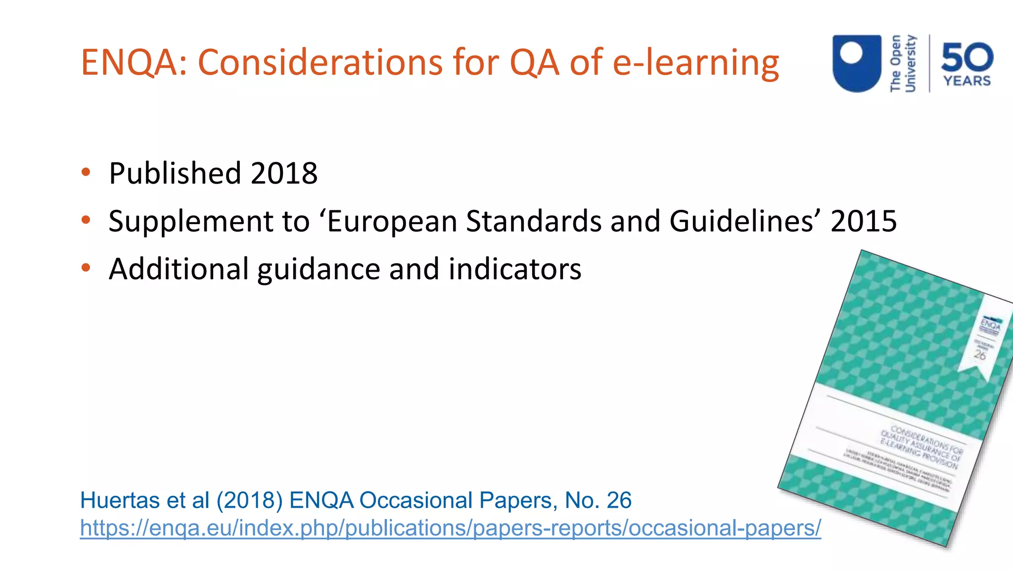 ENQA: Considerations for QA of e-learning
• Published 2018
• Supplement to ‘European Standards and Guidelines’ 2015
• Additional guidance and indicators
Huertas et al (2018) ENQA Occasional Papers, No. 26
https://enqa.eu/index.php/publications/papers-reports/occasional-papers/
 