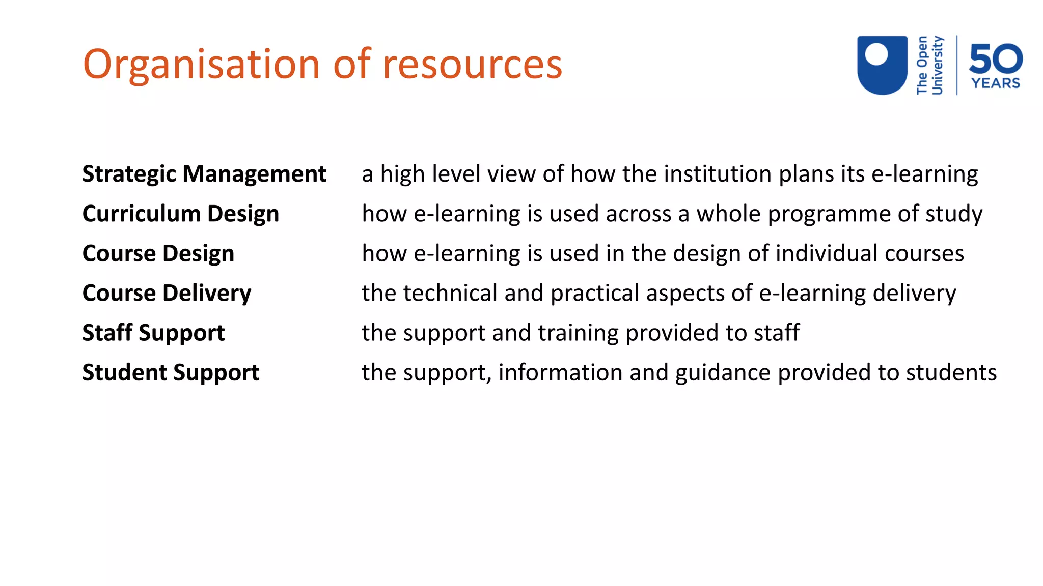 Organisation of resources
Strategic Management a high level view of how the institution plans its e-learning
Curriculum Design how e-learning is used across a whole programme of study
Course Design how e-learning is used in the design of individual courses
Course Delivery the technical and practical aspects of e-learning delivery
Staff Support the support and training provided to staff
Student Support the support, information and guidance provided to students
 