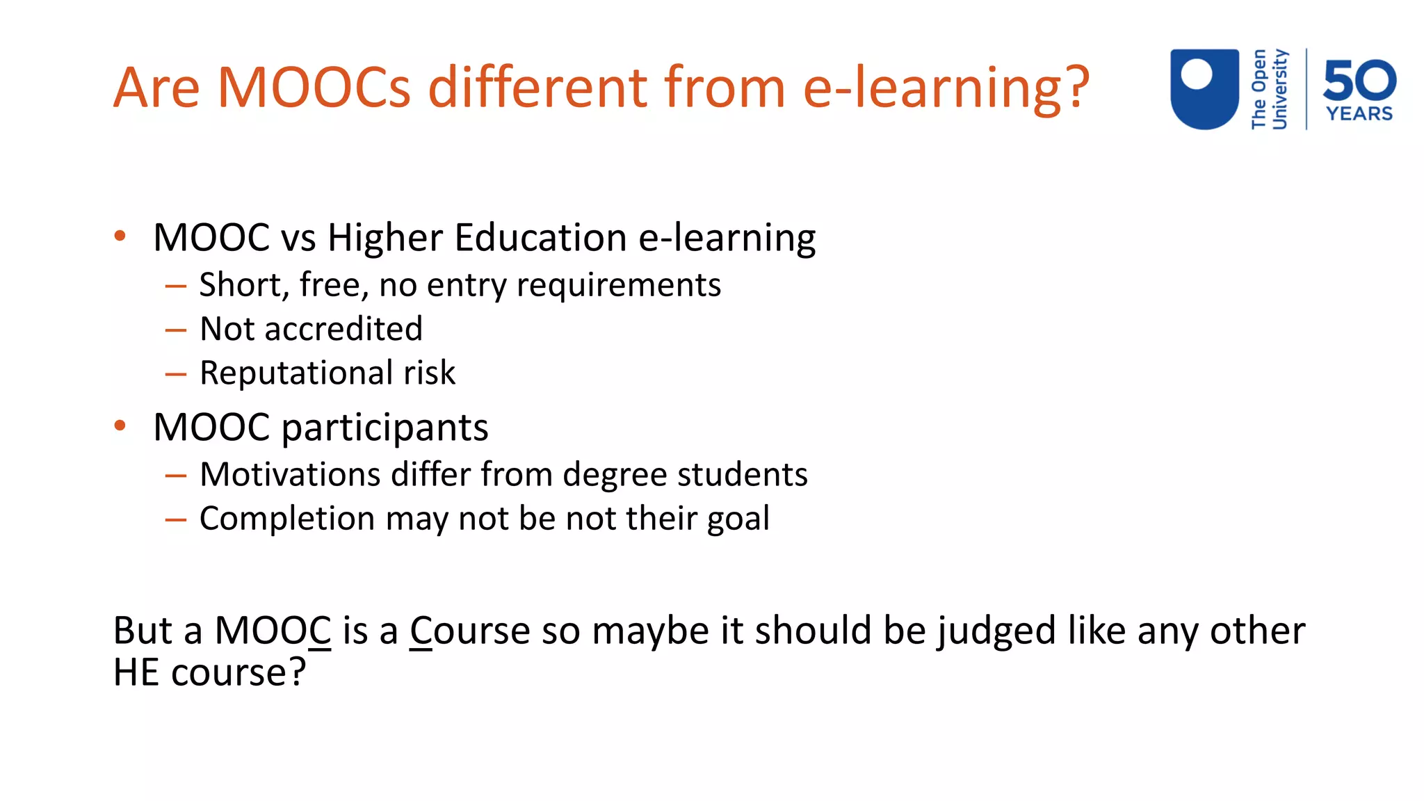 Are MOOCs different from e-learning?
• MOOC vs Higher Education e-learning
– Short, free, no entry requirements
– Not accredited
– Reputational risk
• MOOC participants
– Motivations differ from degree students
– Completion may not be not their goal
But a MOOC is a Course so maybe it should be judged like any other
HE course?
 