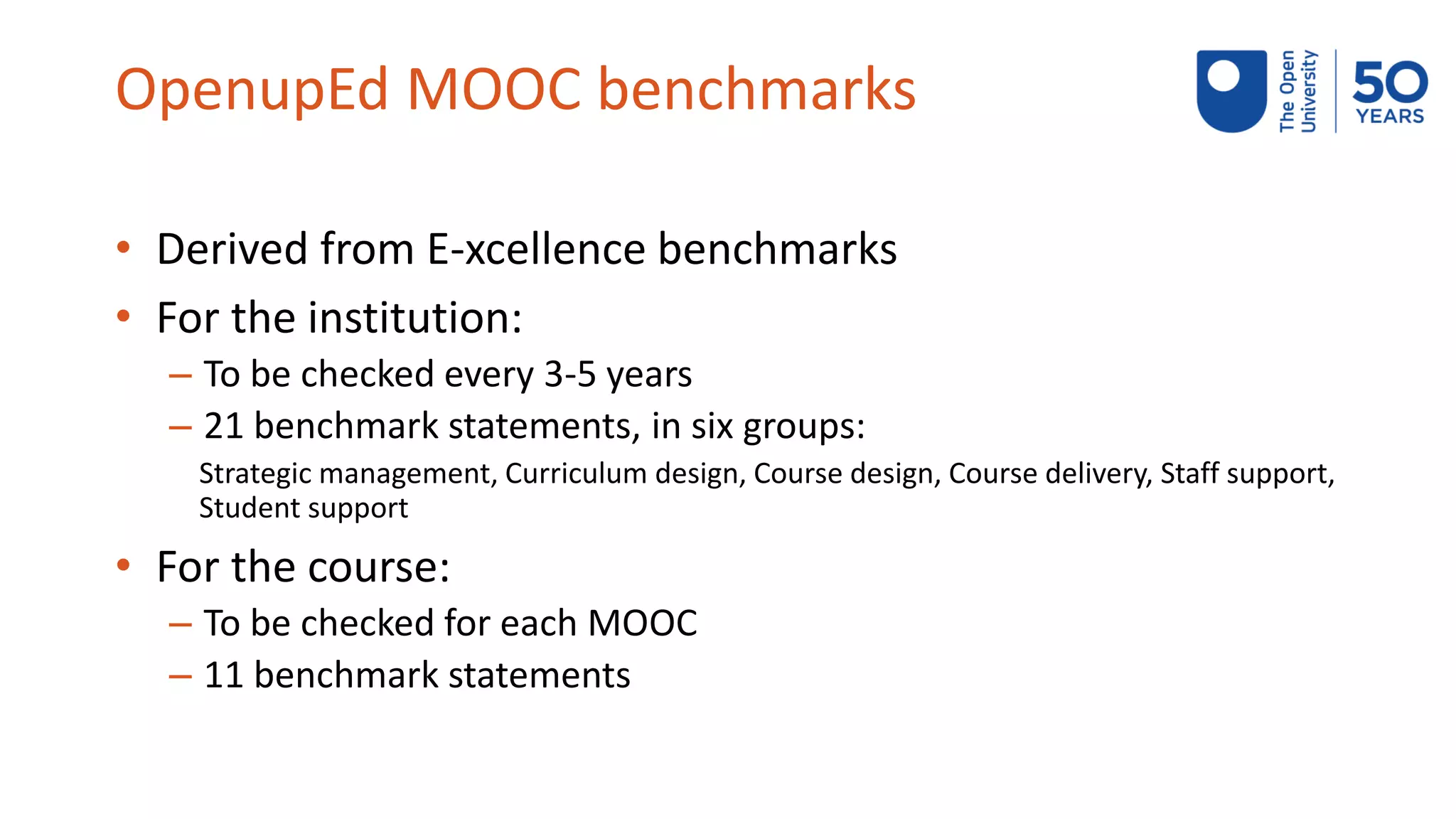 OpenupEd MOOC benchmarks
• Derived from E-xcellence benchmarks
• For the institution:
– To be checked every 3-5 years
– 21 benchmark statements, in six groups:
Strategic management, Curriculum design, Course design, Course delivery, Staff support,
Student support
• For the course:
– To be checked for each MOOC
– 11 benchmark statements
 