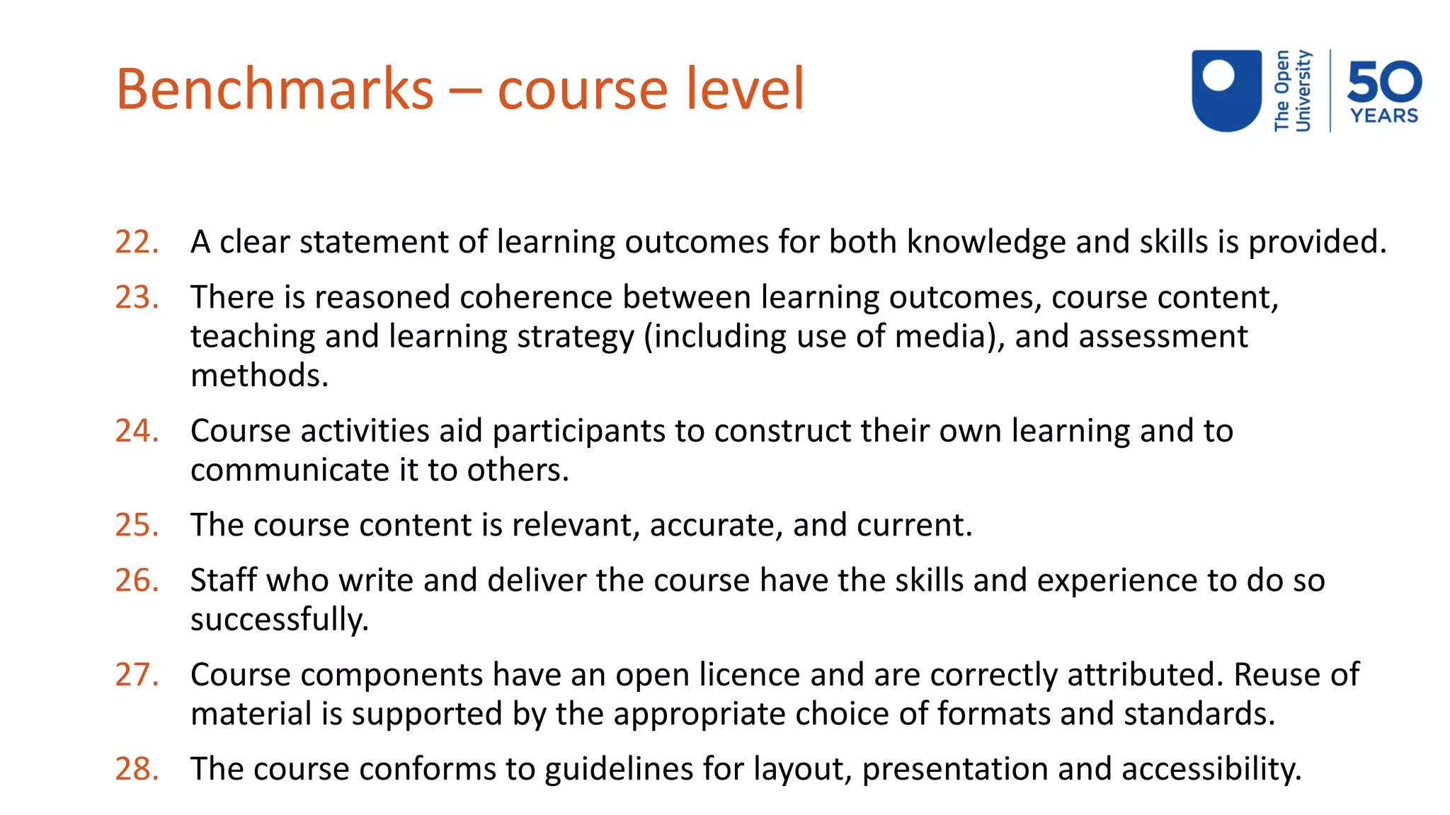 Benchmarks – course level
22. A clear statement of learning outcomes for both knowledge and skills is provided.
23. There is reasoned coherence between learning outcomes, course content,
teaching and learning strategy (including use of media), and assessment
methods.
24. Course activities aid participants to construct their own learning and to
communicate it to others.
25. The course content is relevant, accurate, and current.
26. Staff who write and deliver the course have the skills and experience to do so
successfully.
27. Course components have an open licence and are correctly attributed. Reuse of
material is supported by the appropriate choice of formats and standards.
28. The course conforms to guidelines for layout, presentation and accessibility.
 