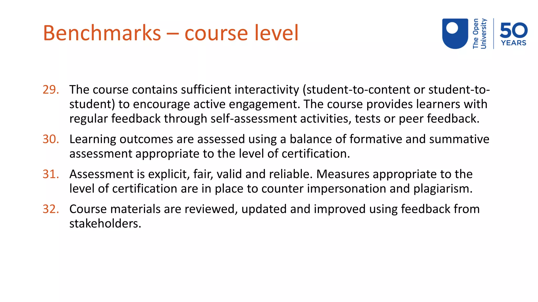 Benchmarks – course level
29. The course contains sufficient interactivity (student-to-content or student-to-
student) to encourage active engagement. The course provides learners with
regular feedback through self-assessment activities, tests or peer feedback.
30. Learning outcomes are assessed using a balance of formative and summative
assessment appropriate to the level of certification.
31. Assessment is explicit, fair, valid and reliable. Measures appropriate to the
level of certification are in place to counter impersonation and plagiarism.
32. Course materials are reviewed, updated and improved using feedback from
stakeholders.
 