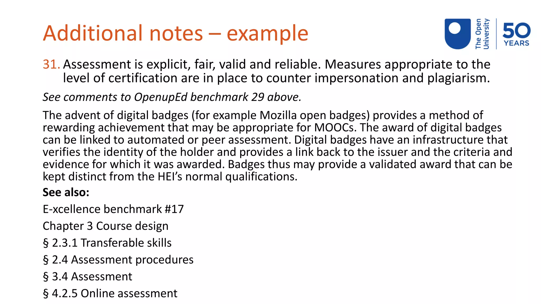 Additional notes – example
31. Assessment is explicit, fair, valid and reliable. Measures appropriate to the
level of certification are in place to counter impersonation and plagiarism.
See comments to OpenupEd benchmark 29 above.
The advent of digital badges (for example Mozilla open badges) provides a method of
rewarding achievement that may be appropriate for MOOCs. The award of digital badges
can be linked to automated or peer assessment. Digital badges have an infrastructure that
verifies the identity of the holder and provides a link back to the issuer and the criteria and
evidence for which it was awarded. Badges thus may provide a validated award that can be
kept distinct from the HEI’s normal qualifications.
See also:
E-xcellence benchmark #17
Chapter 3 Course design
§ 2.3.1 Transferable skills
§ 2.4 Assessment procedures
§ 3.4 Assessment
§ 4.2.5 Online assessment
 