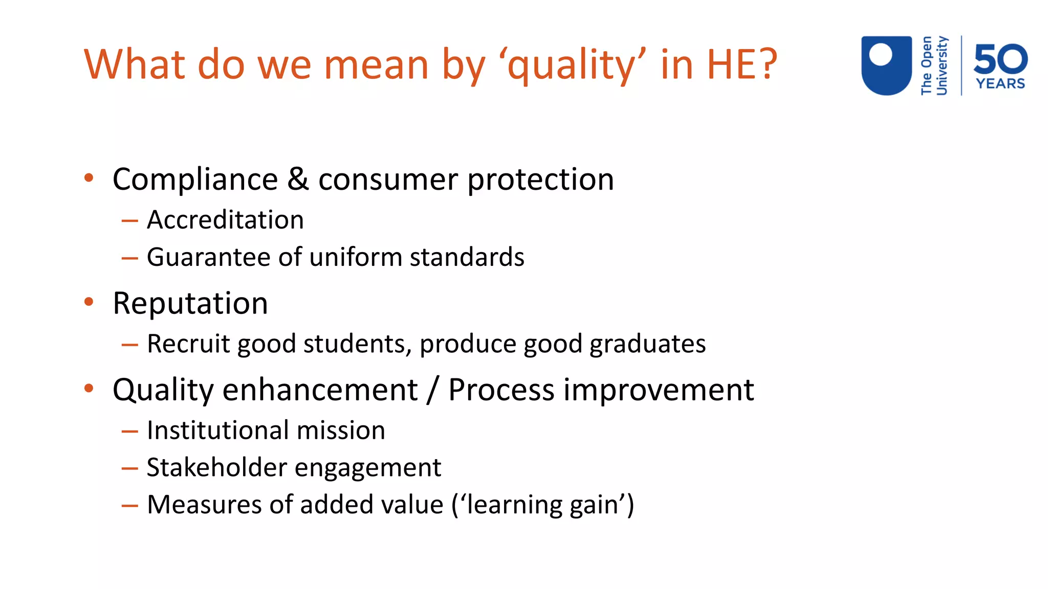 What do we mean by ‘quality’ in HE?
• Compliance & consumer protection
– Accreditation
– Guarantee of uniform standards
• Reputation
– Recruit good students, produce good graduates
• Quality enhancement / Process improvement
– Institutional mission
– Stakeholder engagement
– Measures of added value (‘learning gain’)
 