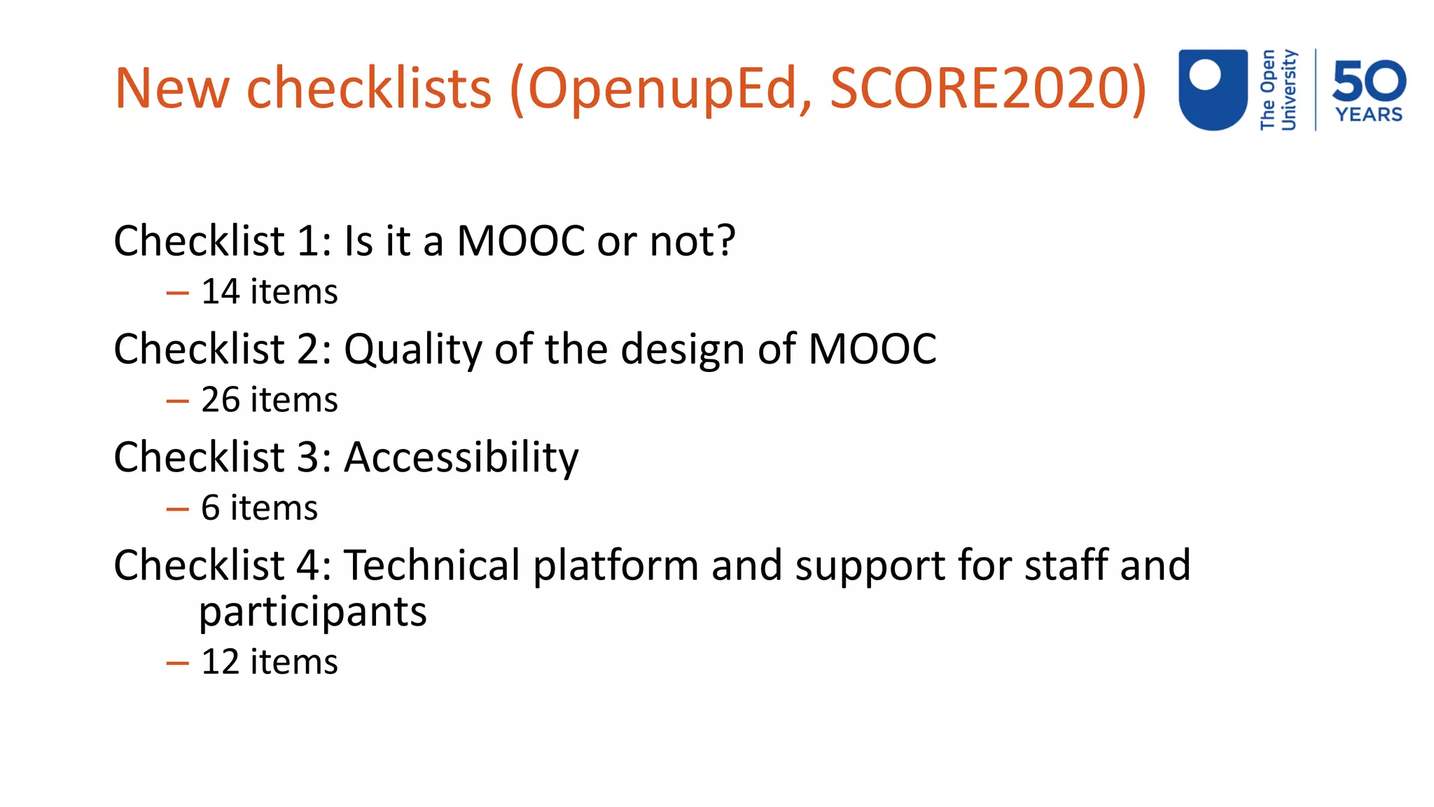 New checklists (OpenupEd, SCORE2020)
Checklist 1: Is it a MOOC or not?
– 14 items
Checklist 2: Quality of the design of MOOC
– 26 items
Checklist 3: Accessibility
– 6 items
Checklist 4: Technical platform and support for staff and
participants
– 12 items
 