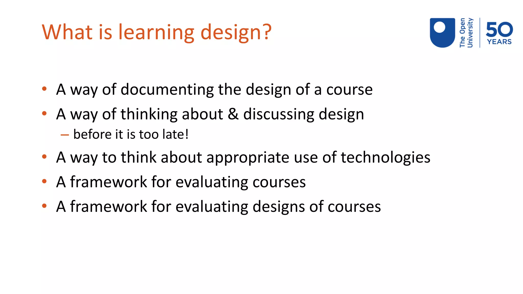 What is learning design?
• A way of documenting the design of a course
• A way of thinking about & discussing design
– before it is too late!
• A way to think about appropriate use of technologies
• A framework for evaluating courses
• A framework for evaluating designs of courses
 