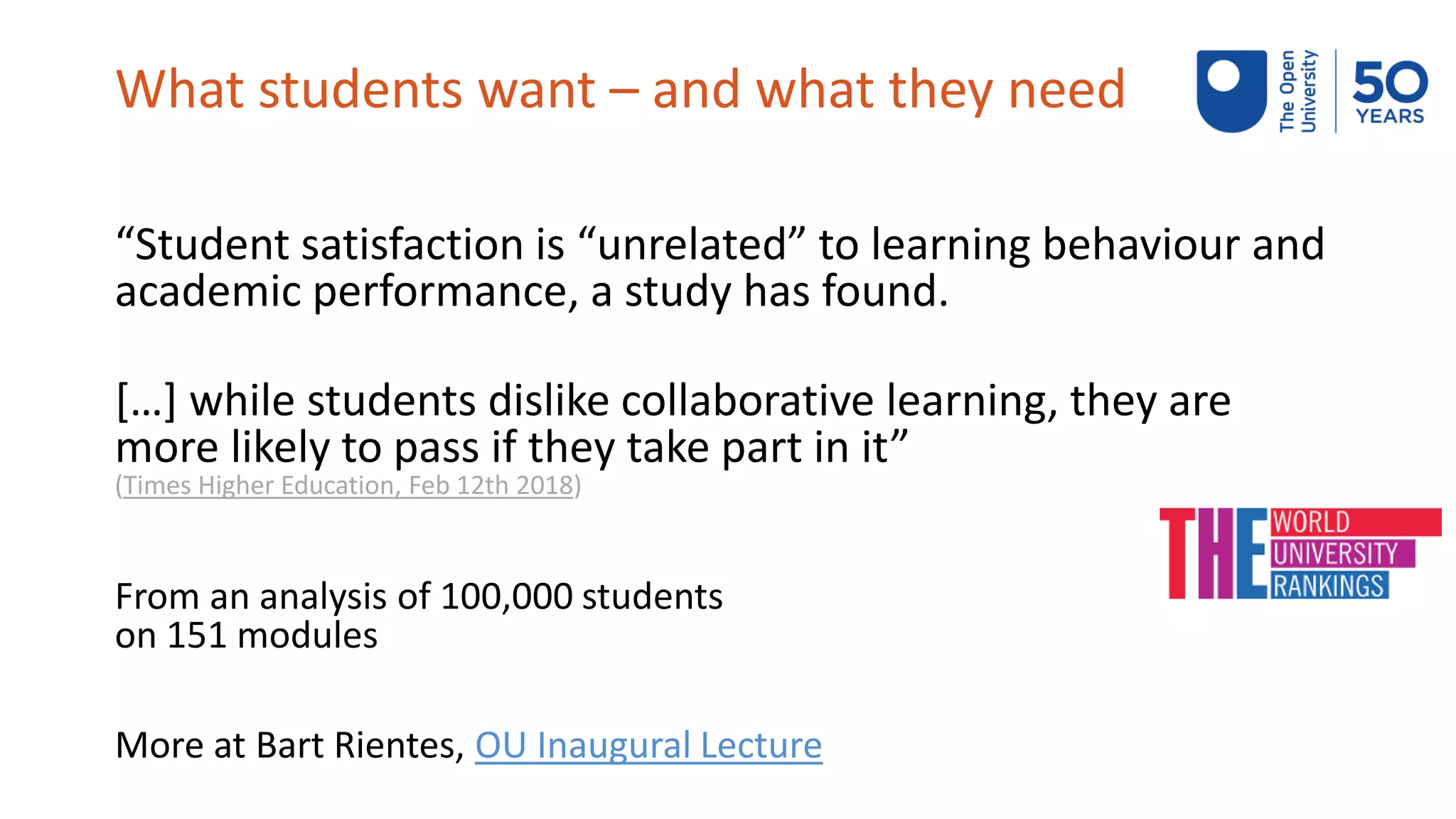 What students want – and what they need
“Student satisfaction is “unrelated” to learning behaviour and
academic performance, a study has found.
[…] while students dislike collaborative learning, they are
more likely to pass if they take part in it”
(Times Higher Education, Feb 12th 2018)
From an analysis of 100,000 students
on 151 modules
More at Bart Rientes, OU Inaugural Lecture
 