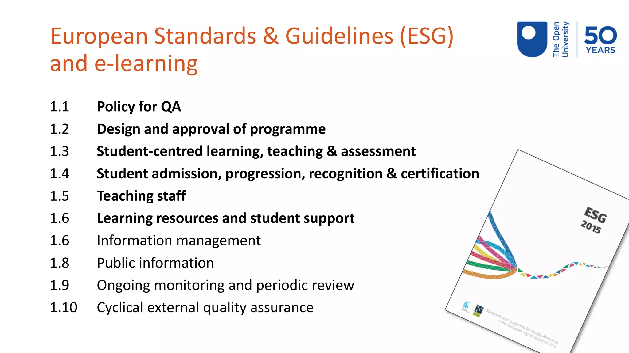 European Standards & Guidelines (ESG)
and e-learning
1.1 Policy for QA
1.2 Design and approval of programme
1.3 Student-centred learning, teaching & assessment
1.4 Student admission, progression, recognition & certification
1.5 Teaching staff
1.6 Learning resources and student support
1.6 Information management
1.8 Public information
1.9 Ongoing monitoring and periodic review
1.10 Cyclical external quality assurance
 
