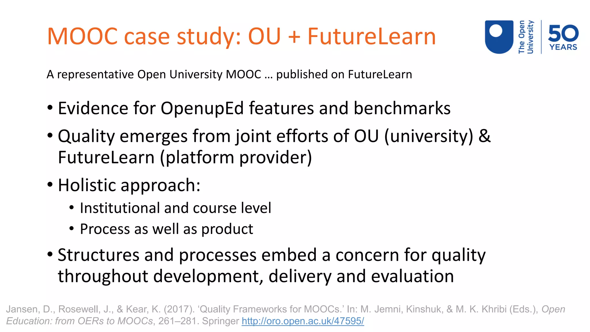 MOOC case study: OU + FutureLearn
A representative Open University MOOC … published on FutureLearn
• Evidence for OpenupEd features and benchmarks
• Quality emerges from joint efforts of OU (university) &
FutureLearn (platform provider)
• Holistic approach:
• Institutional and course level
• Process as well as product
• Structures and processes embed a concern for quality
throughout development, delivery and evaluation
Jansen, D., Rosewell, J., & Kear, K. (2017). ‘Quality Frameworks for MOOCs.’ In: M. Jemni, Kinshuk, & M. K. Khribi (Eds.), Open
Education: from OERs to MOOCs, 261–281. Springer http://oro.open.ac.uk/47595/
 