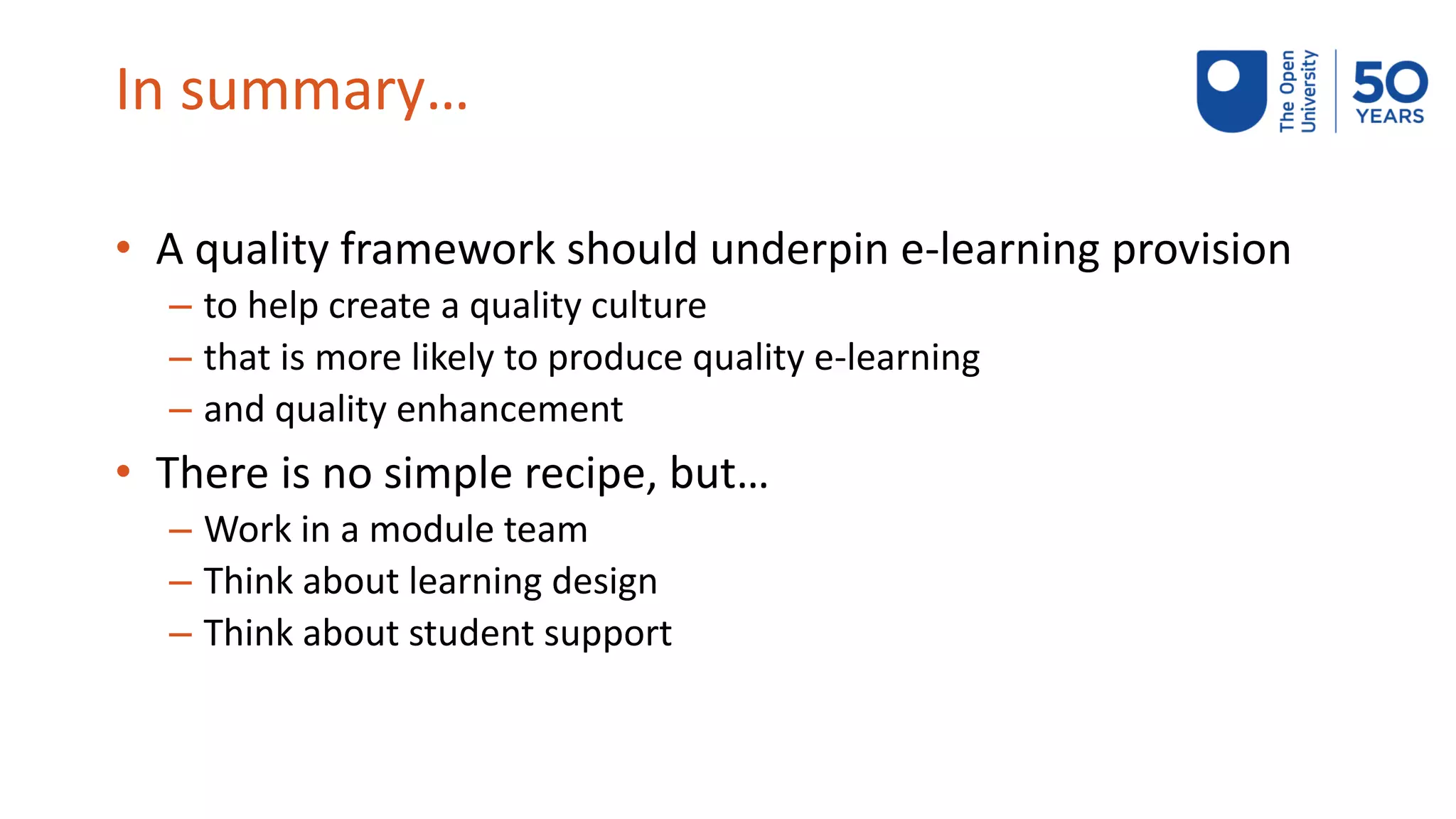 In summary…
• A quality framework should underpin e-learning provision
– to help create a quality culture
– that is more likely to produce quality e-learning
– and quality enhancement
• There is no simple recipe, but…
– Work in a module team
– Think about learning design
– Think about student support
 
