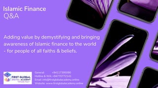 Q&A
Islamic Finance
Adding value by demystifying and bringing
awareness of Islamic finance to the world
- for people of all faiths & beliefs.
General: +94117395090
Hotline & WA: +94770772141
Email: info@firstglobalacademy.online
Website: www.firstglobalacademy.online
 