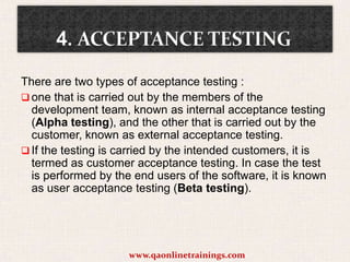 There are two types of acceptance testing :
 one that is carried out by the members of the
development team, known as internal acceptance testing
(Alpha testing), and the other that is carried out by the
customer, known as external acceptance testing.
 If the testing is carried by the intended customers, it is
termed as customer acceptance testing. In case the test
is performed by the end users of the software, it is known
as user acceptance testing (Beta testing).

www.qaonlinetrainings.com

 