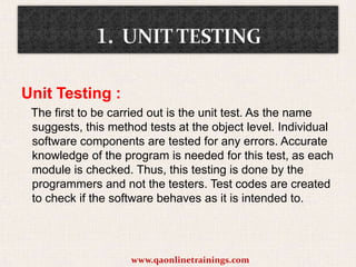 Unit Testing :
The first to be carried out is the unit test. As the name
suggests, this method tests at the object level. Individual
software components are tested for any errors. Accurate
knowledge of the program is needed for this test, as each
module is checked. Thus, this testing is done by the
programmers and not the testers. Test codes are created
to check if the software behaves as it is intended to.

www.qaonlinetrainings.com

 