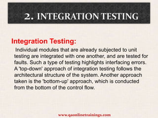 Integration Testing:
Individual modules that are already subjected to unit
testing are integrated with one another, and are tested for
faults. Such a type of testing highlights interfacing errors.
A 'top-down' approach of integration testing follows the
architectural structure of the system. Another approach
taken is the 'bottom-up' approach, which is conducted
from the bottom of the control flow.

www.qaonlinetrainings.com

 