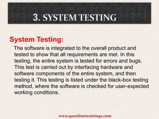 System Testing:
The software is integrated to the overall product and
tested to show that all requirements are met. In this
testing, the entire system is tested for errors and bugs.
This test is carried out by interfacing hardware and
software components of the entire system, and then
testing it. This testing is listed under the black-box testing
method, where the software is checked for user-expected
working conditions.

www.qaonlinetrainings.com

 